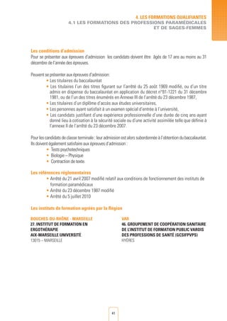 41
4. LES FORMATIONS QUALIFIANTES
4.1 LES FORMATIONS DES PROFESSIONS PARAMéDICALES
ET DE SAGES-FEMMES
Les conditions d’admission
Pour se présenter aux épreuves d’admission les candidats doivent être âgés de 17 ans au moins au 31
décembre de l’année des épreuves.
Peuvent se présenter aux épreuves d’admission:
• Les titulaires du baccalauréat
• Les titulaires l’un des titres figurant sur l’arrêté du 25 août 1969 modifié, ou d’un titre
admis en dispense du baccalauréat en application du décret n°81-1221 du 31 décembre
1981, ou de l’un des titres énumérés en Annexe III de l’arrêté du 23 décembre 1987,
• Les titulaires d’un diplôme d’accès aux études universitaires,
• Les personnes ayant satisfait à un examen spécial d’entrée à l’université,
• Les candidats justifiant d’une expérience professionnelle d’une durée de cinq ans ayant
donné lieu à cotisation à la sécurité sociale ou d’une activité assimilée telle que définie à
l’annexe II de l’arrêté du 23 décembre 2007.
Pour les candidats de classe terminale : leur admission est alors subordonnée à l’obtention du baccalauréat.
Ils doivent également satisfaire aux épreuves d’admission : 	
• Tests psychotechniques
• Biologie – Physique
• Contraction de texte.
Les références règlementaires
• Arrêté du 21 avril 2007 modifié relatif aux conditions de fonctionnement des instituts de 		
	 formation paramédicaux
• Arrêté du 23 décembre 1987 modifié
• Arrêté du 5 juillet 2010
Les instituts de formation agréés par la Région
BOUCHES-DU-RHÔNE - MARSEILLE
27. INSTITUT DE FORMATION EN
Ergothérapie
AIX-MARSEILLE Université
13015 – MARSEILLE
VAR
46. GROUPEMENT DE Coopération SANITAIRE
DE L’INSTITUT DE FORMATION PUBLIC VAROIS
DES PROFESSIONS DE Santé (GCSIFPVPS)
HYèRES	
 