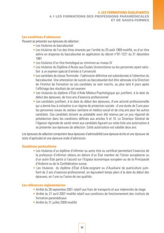 43
4. LES FORMATIONS QUALIFIANTES
4.1 LES FORMATIONS DES PROFESSIONS PARAMéDICALES
ET DE SAGES-FEMMES
Les conditions d’admission
Peuvent se présenter aux épreuves de sélection :
• Les titulaires du baccalauréat
• Les titulaires de l’un des titres énoncés par l’arrêté du 25 août 1969 modifié, ou d’un titre
admis en dispense du baccalauréat en application du décret n°81-1221 du 31 décembre
1981
• Les titulaires d’un titre homologué au minimum au niveau IV
• Les titulaires du Diplôme d’Accès aux Études Universitaires ou les personnes ayant satis-
fait à un examen spécial d’entrée à l’université
• Les candidats de classe Terminale : l’admission définitive est subordonnée à l’obtention du
baccalauréat. Une attestation de succès au baccalauréat doit être adressée à la Direction
de l’Institut de Formation où ces candidats se sont inscrits, au plus tard 4 jours après
l’affichage des résultats de cet examen
• Les titulaires du diplôme d’État d’Aide Médico-Psychologique qui justifient, à la date du
début des épreuves, de trois ans d’exercice professionnel
• Les candidats justifiant, à la date du début des épreuves, d’une activité professionnelle
qui a donné lieu à cotisation à un régime de protection sociale : d’une durée de 3 ans pour
les personnes issues du secteur sanitaire et médico-social et de cinq ans pour les autres
candidats. Ces candidats doivent au préalable avoir été retenus par un jury régional de
présélection dans les conditions définies aux articles 5 et 10. Le Directeur Général de
l’Agence régionale de santé remet aux candidats figurant sur cette liste une autorisation à
se présenter aux épreuves de sélection. Cette autorisation est valable deux ans.
Les épreuves de sélection comportent deux épreuves d’admissibilité (une épreuve écrite et une épreuve de
tests d’aptitude) et une épreuve orale d’admission.
Conditions particulières
• Les titulaires d’un diplôme d’infirmier ou autre titre ou certificat permettant l’exercice de
la profession d’infirmier obtenu en dehors d’un État membre de l’Union européenne ou
d’un autre État partie à l’accord sur l’Espace économique européen ou de la Principauté
d’Andorre ou de la Confédération suisse.
• Les titulaires du diplôme d’État d’Aide-soignant ou d’Auxiliaire de puériculture justi-
fiant de 3 ans d’exercice professionnel, en équivalent temps plein à la date du début des
épreuves, en l’une ou l’autre de ces qualités.
Les références règlementaires
• Arrêté du 28 septembre 2001 relatif aux frais de transports et aux indemnités de stage
• Arrêté du 21 avril 2007 modifié relatif aux conditions de fonctionnement des instituts de
formation paramédicaux
• Arrêté du 31 juillet 2009 modifié
 
