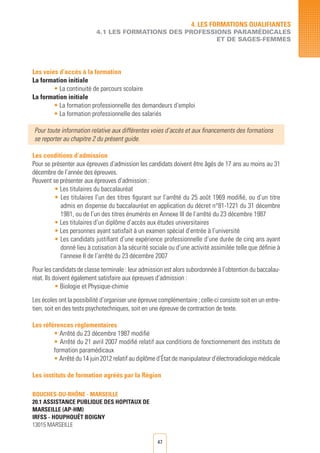 47
Les voies d’accès à la formation
La formation initiale
• La continuité de parcours scolaire
La formation initiale
• La formation professionnelle des demandeurs d’emploi
• La formation professionnelle des salariés	
Pour toute information relative aux différentes voies d’accès et aux financements des formations
se reporter au chapitre 2 du présent guide.
Les conditions d’admission
Pour se présenter aux épreuves d’admission les candidats doivent être âgés de 17 ans au moins au 31
décembre de l’année des épreuves.
Peuvent se présenter aux épreuves d’admission :
• Les titulaires du baccalauréat
• Les titulaires l’un des titres figurant sur l’arrêté du 25 août 1969 modifié, ou d’un titre
admis en dispense du baccalauréat en application du décret n°81-1221 du 31 décembre
1981, ou de l’un des titres énumérés en Annexe III de l’arrêté du 23 décembre 1987
• Les titulaires d’un diplôme d’accès aux études universitaires
• Les personnes ayant satisfait à un examen spécial d’entrée à l’université
• Les candidats justifiant d’une expérience professionnelle d’une durée de cinq ans ayant
donné lieu à cotisation à la sécurité sociale ou d’une activité assimilée telle que définie à
l’annexe II de l’arrêté du 23 décembre 2007
Pour les candidats de classe terminale : leur admission est alors subordonnée à l’obtention du baccalau-
réat. Ils doivent également satisfaire aux épreuves d’admission :
• Biologie et Physique-chimie
Les écoles ont la possibilité d’organiser une épreuve complémentaire ; celle-ci consiste soit en un entre-
tien, soit en des tests psychotechniques, soit en une épreuve de contraction de texte.
Les références règlementaires
• Arrêté du 23 décembre 1987 modifié
• Arrêté du 21 avril 2007 modifié relatif aux conditions de fonctionnement des instituts de
formation paramédicaux
• Arrêté du 14 juin 2012 relatif au diplôme d’État de manipulateur d’électroradiologie médicale
Les instituts de formation agréés par la Région
4. LES FORMATIONS QUALIFIANTES
4.1 LES FORMATIONS DES PROFESSIONS PARAMéDICALES
ET DE SAGES-FEMMES
BOUCHES-DU-RHÔNE - MARSEILLE
20.1 ASSISTANCE PUBLIQUE DES HOPITAUX DE
MARSEILLE (AP-HM)	
IRFSS - HOUPHOUËT BOIGNY
13015 MARSEILLE
 