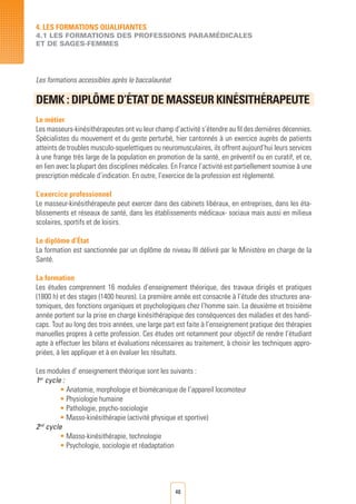 48
Les formations accessibles après le baccalauréat
DEMK : DIPLôME D’éTAT DE MASSEUR KINéSITHéRAPEUTE
				
Le métier
Les masseurs-kinésithérapeutes ont vu leur champ d’activité s’étendre au fil des dernières décennies.
Spécialistes du mouvement et du geste perturbé, hier cantonnés à un exercice auprès de patients
atteints de troubles musculo-squelettiques ou neuromusculaires, ils offrent aujourd’hui leurs services
à une frange très large de la population en promotion de la santé, en préventif ou en curatif, et ce,
en lien avec la plupart des disciplines médicales. En France l’activité est partiellement soumise à une
prescription médicale d’indication. En outre, l’exercice de la profession est réglementé.
L’exercice professionnel
Le masseur-kinésithérapeute peut exercer dans des cabinets libéraux, en entreprises, dans les éta-
blissements et réseaux de santé, dans les établissements médicaux- sociaux mais aussi en milieux
scolaires, sportifs et de loisirs.
Le diplôme d’État
La formation est sanctionnée par un diplôme de niveau III délivré par le Ministère en charge de la
Santé.
La formation
Les études comprennent 16 modules d’enseignement théorique, des travaux dirigés et pratiques
(1800 h) et des stages (1400 heures). La première année est consacrée à l’étude des structures ana-
tomiques, des fonctions organiques et psychologiques chez l’homme sain. La deuxième et troisième
année portent sur la prise en charge kinésithérapique des conséquences des maladies et des handi-
caps. Tout au long des trois années, une large part est faite à l’enseignement pratique des thérapies
manuelles propres à cette profession. Ces études ont notamment pour objectif de rendre l’étudiant
apte à effectuer les bilans et évaluations nécessaires au traitement, à choisir les techniques appro-
priées, à les appliquer et à en évaluer les résultats.
Les modules d’ enseignement théorique sont les suivants :
1er
cycle :
• Anatomie, morphologie et biomécanique de l’appareil locomoteur
• Physiologie humaine
• Pathologie, psycho-sociologie
• Masso-kinésithérapie (activité physique et sportive)
2nd
cycle
• Masso-kinésithérapie, technologie
• Psychologie, sociologie et réadaptation
4. LES FORMATIONS QUALIFIANTES
4.1 LES FORMATIONS DES PROFESSIONS PARAMéDICALES
ET DE SAGES-FEMMES
 