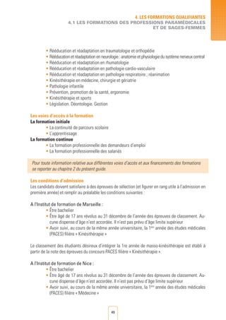 49
• Rééducation et réadaptation en traumatologie et orthopédie
• Rééducation et réadaptation en neurologie : anatomie et physiologie du système nerveux central
• Rééducation et réadaptation en rhumatologie
• Rééducation et réadaptation en pathologie cardio-vasculaire
• Rééducation et réadaptation en pathologie respiratoire ; réanimation
• Kinésithérapie en médecine, chirurgie et gériatrie
• Pathologie infantile
• Prévention, promotion de la santé, ergonomie
• Kinésithérapie et sports
• Législation. Déontologie. Gestion
Les voies d’accès à la formation
La formation initiale
• La continuité de parcours scolaire
• L’apprentissage
La formation continue
• La formation professionnelle des demandeurs d’emploi	
• La formation professionnelle des salariés	
Pour toute information relative aux différentes voies d’accès et aux financements des formations
se reporter au chapitre 2 du présent guide.
Les conditions d’admission
Les candidats doivent satisfaire à des épreuves de sélection (et figurer en rang utile à l’admission en
première année) et remplir au préalable les conditions suivantes :
A l’Institut de formation de Marseille :
• Être bachelier
• Être âgé de 17 ans révolus au 31 décembre de l’année des épreuves de classement. Au-
cune dispense d’âge n’est accordée. Il n’est pas prévu d’âge limite supérieur
• Avoir suivi, au cours de la même année universitaire, la 1ère
année des études médicales
(PACES) filière « Kinésithérapie »
Le classement des étudiants désireux d’intégrer la 1re année de masso-kinésithérapie est établi à
partir de la note des épreuves du concours PACES filière « Kinésithérapie ».
A l’Institut de formation de Nice :
• Être bachelier
• Être âgé de 17 ans révolus au 31 décembre de l’année des épreuves de classement. Au-
cune dispense d’âge n’est accordée. Il n’est pas prévu d’âge limite supérieur
• Avoir suivi, au cours de la même année universitaire, la 1ère
année des études médicales
(PACES) filière « Médecine »
4. LES FORMATIONS QUALIFIANTES
4.1 LES FORMATIONS DES PROFESSIONS PARAMéDICALES
ET DE SAGES-FEMMES
 