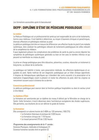 51
Les formations accessibles après le baccalauréat
DEPP : DIPLôME D’éTAT DE PéDICURE PODOLOGUE	
	
Le métier
Le Pédicure-Podologue est un professionnel de santé qui est responsable de soins et de traitements,
hormis ceux médicaux. Il est habilité à déterminer, au moyen d’examens cliniques et paracliniques,
diverses affections et pathologies relatives au pied.
Le pédicure-podologue doit être en mesure de différencier une affection locale du pied d’une maladie
systémique, donc analyser les pathologies relevant de traitements podologiques de celles relevant
de la compétence du médecin.
Il peut également prévenir les complications des problèmes de santé du pied ou encore dépister les
symptômes de pathologies systémiques générales ou bien en lien avec le membre inférieur et qui
peuvent se manifester au niveau du pied.
La prise en charge podologique peut être éducative, préventive, curative, nécessiter un traitement à
long terme, ou relever de la recherche.
Le podologue est habilité à traiter, sans prescription médicale, les affections épidermiques et un-
guéales du pied. Après maîtrise de son diagnostic podologique par un bilan clinique approfondi,
il dispose de thérapeutiques spécifiques qui s’étendent des soins courants à la prescription et la
réalisation d’appareillages visant à prévenir et traiter les affections du pied, dont les origines se
rencontrent souvent aussi à distance de ce dernier.
L’exercice professionnel
Le pédicure podologue peut exercer dans la fonction publique hospitalière ou dans le secteur privé
à titre libéral.
Le diplôme d’État
La formation est sanctionnée par un diplôme de niveau II délivré par le Ministère en charge de la
Santé. Cette formation s’inscrit désormais dans l’architecture européenne des études supérieures.
Elle permettra, aux étudiants de se voir délivrer le grade de licence.
La formation
Elle correspond à un volume horaire de 5 400h sur 120 semaines. (180 CTS)
• La formation théorique et pratique de 2 028 heures
• La formation clinique de 1 170 heures
• Le travail personnel (TP) de 2 202 heures
Programme des enseignements de la 1re
année :
Sciences Physiques, médicales et biologiques S1
Sciences humaines sociales droit et gestion S2
4. LES FORMATIONS QUALIFIANTES
4.1 LES FORMATIONS DES PROFESSIONS PARAMéDICALES
ET DE SAGES-FEMMES
 
