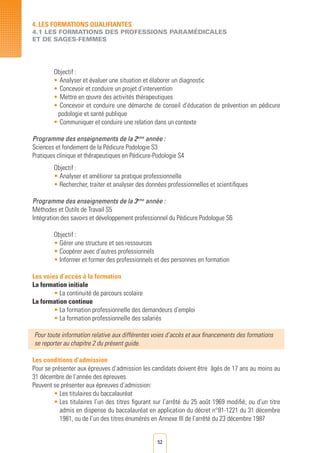 52
Objectif :
• 	Analyser et évaluer une situation et élaborer un diagnostic
• 	Concevoir et conduire un projet d’intervention
• 	Mettre en œuvre des activités thérapeutiques
• 	Concevoir et conduire une démarche de conseil d’éducation de prévention en pédicure
podologie et santé publique
• 	Communiquer et conduire une relation dans un contexte
Programme des enseignements de la 2eme
année :
Sciences et fondement de la Pédicure Podologie S3
Pratiques clinique et thérapeutiques en Pédicure-Podologie S4
Objectif :
• Analyser et améliorer sa pratique professionnelle
• Rechercher, traiter et analyser des données professionnelles et scientifiques
Programme des enseignements de la 3eme
année :
Méthodes et Outils de Travail S5
Intégration des savoirs et développement professionnel du Pédicure Podologue S6
Objectif :
• Gérer une structure et ses ressources
• Coopérer avec d’autres professionnels
• Informer et former des professionnels et des personnes en formation
Les voies d’accès à la formation
La formation initiale
• La continuité de parcours scolaire
La formation continue
• La formation professionnelle des demandeurs d’emploi
• La formation professionnelle des salariés	 	
Pour toute information relative aux différentes voies d’accès et aux financements des formations
se reporter au chapitre 2 du présent guide.
Les conditions d’admission
Pour se présenter aux épreuves d’admission les candidats doivent être âgés de 17 ans au moins au
31 décembre de l’année des épreuves.
Peuvent se présenter aux épreuves d’admission:
• Les titulaires du baccalauréat
• Les titulaires l’un des titres figurant sur l’arrêté du 25 août 1969 modifié, ou d’un titre
admis en dispense du baccalauréat en application du décret n°81-1221 du 31 décembre
1981, ou de l’un des titres énumérés en Annexe III de l’arrêté du 23 décembre 1987
4. LES FORMATIONS QUALIFIANTES
4.1 LES FORMATIONS DES PROFESSIONS PARAMéDICALES
ET DE SAGES-FEMMES
 