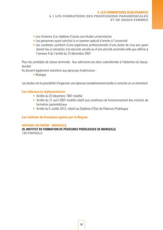 53
• Les titulaires d’un diplôme d’accès aux études universitaires
• Les personnes ayant satisfait à un examen spécial d’entrée à l’université
• Les candidats justifiant d’une expérience professionnelle d’une durée de cinq ans ayant
donné lieu à cotisation à la sécurité sociale ou d’une activité assimilée telle que définie à
l’annexe II de l’arrêté du 23 décembre 2007
Pour les candidats de classe terminale : leur admission est alors subordonnée à l’obtention du bacca-
lauréat.
Ils doivent également satisfaire aux épreuves d’admission :
• Biologie
Les écoles ont la possibilité d’organiser une épreuve complémentaire (celle-ci consiste en un entretien).
Les références règlementaires
• Arrêté du 23 décembre 1987 modifié
• Arrêté du 21 avril 2007 modifié relatif aux conditions de fonctionnement des instituts de
formation paramédicaux
• Arrêté du 5 Juillet 2012, relatif au Diplôme d’État de Pédicure-Podologue
Les instituts de formation agréés par la Région
BOUCHES-DU-RHÔNE - MARSEILLE
29. INSTITUT DE FORMATION DE PéDICURES PODOLOGUES DE MARSEILLE	
13014 MARSEILLE
4. LES FORMATIONS QUALIFIANTES
4.1 LES FORMATIONS DES PROFESSIONS PARAMéDICALES
ET DE SAGES-FEMMES
 