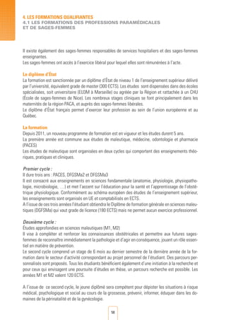 58
4. LES FORMATIONS QUALIFIANTES
4.1 LES FORMATIONS DES PROFESSIONS PARAMéDICALES
ET DE SAGES-FEMMES
Il existe également des sages-femmes responsables de services hospitaliers et des sages-femmes
enseignantes.
Les sages-femmes ont accès à l’exercice libéral pour lequel elles sont rémunérées à l’acte.
Le diplôme d’État
La formation est sanctionnée par un diplôme d’État de niveau 1 de l’enseignement supérieur délivré
par l’université, équivalent grade de master (300 ECTS). Les études sont dispensées dans des écoles
spécialisées, soit universitaire (EU3M à Marseille) ou agréée par la Région et rattachée à un CHU
(École de sages-femmes de Nice). Les nombreux stages cliniques se font principalement dans les
maternités de la région PACA, et auprès des sages-femmes libérales.
Le diplôme d’État français permet d’exercer leur profession au sein de l’union européenne et au
Québec.
La formation
Depuis 2011, un nouveau programme de formation est en vigueur et les études durent 5 ans.
La première année est commune aux études de maïeutique, médecine, odontologie et pharmacie
(PACES)
Les études de maïeutique sont organisées en deux cycles qui comportent des enseignements théo-
riques, pratiques et cliniques.
Premier cycle :
Il dure trois ans : PACES, DFGSMa2 et DFGSMa3
Il est consacré aux enseignements en sciences fondamentale (anatomie, physiologie, physiopatho-
logie, microbiologie, …) et met l’accent sur l’éducation pour la santé et l’apprentissage de l’obsté-
trique physiologique. Conformément au schéma européen des études de l’enseignement supérieur,
les enseignements sont organisés en UE et comptabilisés en ECTS.
A l’issue de ces trois années l’étudiant obtiendra le Diplôme de formation générale en sciences maïeu-
tiques (DGFSMa) qui vaut grade de licence (180 ECTS) mais ne permet aucun exercice professionnel.
Deuxième cycle :
Études approfondies en sciences maïeutiques (M1, M2)
Il vise à compléter et renforcer les connaissances obstétricales et permettre aux futures sages-
femmes de reconnaître immédiatement la pathologie et d’agir en conséquence, jouant un rôle essen-
tiel en matière de prévention.
Le second cycle comprend un stage de 6 mois au dernier semestre de la dernière année de la for-
mation dans le secteur d’activité correspondant au projet personnel de l’étudiant. Des parcours per-
sonnalisés sont proposés. Tous les étudiants bénéficient également d’une initiation à la recherche et
pour ceux qui envisagent une poursuite d’études en thèse, un parcours recherche est possible. Les
années M1 et M2 valent 120 ECTS.
A l’issue de ce second cycle, le jeune diplômé sera compétent pour dépister les situations à risque
médical, psychologique et social au cours de la grossesse, prévenir, informer, éduquer dans les do-
maines de la périnatalité et de la gynécologie.
 