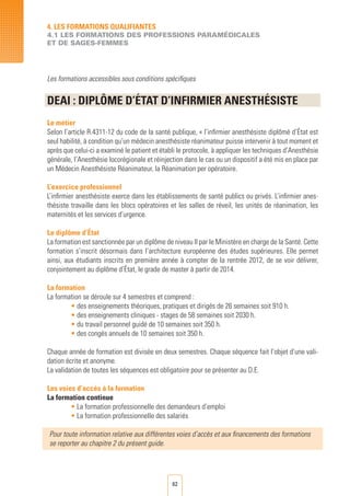 62
Les formations accessibles sous conditions spécifiques
DEAI : DIPLôME D’éTAT D’INFIRMIER ANeSTHéSISTE	
	
Le métier
Selon l’article R.4311-12 du code de la santé publique, « l’infirmier anesthésiste diplômé d’État est
seul habilité, à condition qu’un médecin anesthésiste réanimateur puisse intervenir à tout moment et
après que celui-ci a examiné le patient et établi le protocole, à appliquer les techniques d’Anesthésie
générale, l’Anesthésie locorégionale et réinjection dans le cas ou un dispositif a été mis en place par
un Médecin Anesthésiste Réanimateur, la Réanimation per opératoire.
L’exercice professionnel
L’infirmier anesthésiste exerce dans les établissements de santé publics ou privés. L’infirmier anes-
thésiste travaille dans les blocs opératoires et les salles de réveil, les unités de réanimation, les
maternités et les services d’urgence.
Le diplôme d’État
La formation est sanctionnée par un diplôme de niveau II par le Ministère en charge de la Santé. Cette
formation s’inscrit désormais dans l’architecture européenne des études supérieures. Elle permet
ainsi, aux étudiants inscrits en première année à compter de la rentrée 2012, de se voir délivrer,
conjointement au diplôme d’État, le grade de master à partir de 2014.
La formation
La formation se déroule sur 4 semestres et comprend :
• des enseignements théoriques, pratiques et dirigés de 26 semaines soit 910 h.
• des enseignements cliniques - stages de 58 semaines soit 2030 h.
• du travail personnel guidé de 10 semaines soit 350 h.
• des congés annuels de 10 semaines soit 350 h.
Chaque année de formation est divisée en deux semestres. Chaque séquence fait l’objet d’une vali-
dation écrite et anonyme.
La validation de toutes les séquences est obligatoire pour se présenter au D.E.
Les voies d’accès à la formation
La formation continue
• La formation professionnelle des demandeurs d’emploi	
• La formation professionnelle des salariés	
Pour toute information relative aux différentes voies d’accès et aux financements des formations
se reporter au chapitre 2 du présent guide.
4. LES FORMATIONS QUALIFIANTES
4.1 LES FORMATIONS DES PROFESSIONS PARAMéDICALES
ET DE SAGES-FEMMES
 