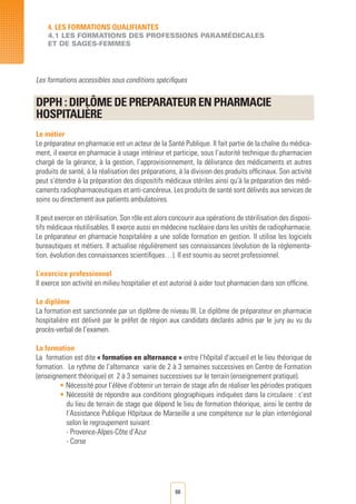 66
4. LES FORMATIONS QUALIFIANTES
4.1 LES FORMATIONS DES PROFESSIONS PARAMéDICALES
ET DE SAGES-FEMMES
Les formations accessibles sous conditions spécifiques
DPPH : Diplôme DE PREPARATEUR EN PHARMACIE
Hospitalière	
Le métier
Le préparateur en pharmacie est un acteur de la Santé Publique. Il fait partie de la chaîne du médica-
ment, il exerce en pharmacie à usage intérieur et participe, sous l’autorité technique du pharmacien
chargé de la gérance, à la gestion, l’approvisionnement, la délivrance des médicaments et autres
produits de santé, à la réalisation des préparations, à la division des produits officinaux. Son activité
peut s’étendre à la préparation des dispositifs médicaux stériles ainsi qu’à la préparation des médi-
caments radiopharmaceutiques et anti-cancéreux. Les produits de santé sont délivrés aux services de
soins ou directement aux patients ambulatoires.
Il peut exercer en stérilisation. Son rôle est alors concourir aux opérations de stérilisation des disposi-
tifs médicaux réutilisables. Il exerce aussi en médecine nucléaire dans les unités de radiopharmacie.
Le préparateur en pharmacie hospitalière a une solide formation en gestion. Il utilise les logiciels
bureautiques et métiers. Il actualise régulièrement ses connaissances (évolution de la réglementa-
tion, évolution des connaissances scientifiques…). Il est soumis au secret professionnel.
L’exercice professionnel
Il exerce son activité en milieu hospitalier et est autorisé à aider tout pharmacien dans son officine.
Le diplôme
La formation est sanctionnée par un diplôme de niveau III. Le diplôme de préparateur en pharmacie
hospitalière est délivré par le préfet de région aux candidats déclarés admis par le jury au vu du
procès-verbal de l’examen.
La formation
La formation est dite « formation en alternance » entre l’hôpital d’accueil et le lieu théorique de
formation. Le rythme de l’alternance varie de 2 à 3 semaines successives en Centre de Formation
(enseignement théorique) et 2 à 3 semaines successives sur le terrain (enseignement pratique).
• Nécessité pour l’élève d’obtenir un terrain de stage afin de réaliser les périodes pratiques
• Nécessité de répondre aux conditions géographiques indiquées dans la circulaire : c’est
du lieu de terrain de stage que dépend le lieu de formation théorique, ainsi le centre de
l’Assistance Publique Hôpitaux de Marseille a une compétence sur le plan interrégional
selon le regroupement suivant :
	 - Provence-Alpes-Côte d’Azur
	 - Corse
 