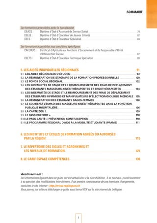 7
SOMMAIRE
Les formations accessibles après le baccalauréat
DEASS : 	 Diplôme d’État d’Assistant de Service Social . . . . . . . . . . . . . . . . . . . . . . . . . . . . . . . . . . . . . . . . . . . . . . . . . . . . . . . . . . . . . . . . . . . . . . . . . . 79
DEEJE : 	 Diplôme d’État d’Éducateur de Jeunes Enfants . . . . . . . . . . . . . . . . . . . . . . . . . . . . . . . . . . . . . . . . . . . . . . . . . . . . . . . . . . . . . . . . . . . . . . . 82
DEES : 	 Diplôme d’État d’Éducateur Spécialisé . . . . . . . . . . . . . . . . . . . . . . . . . . . . . . . . . . . . . . . . . . . . . . . . . . . . . . . . . . . . . . . . . . . . . . . . . . . . . . . . . . . . 84
	
Les formations accessibles sous conditions spécifiques
CAFERUIS : 	 Certificat d’Aptitude aux Fonctions d’Encadrement et de Responsable d’Unité
	 d’Intervention Sociale . . . . . . . . . . . . . . . . . . . . . . . . . . . . . . . . . . . . . . . . . . . . . . . . . . . . . . . . . . . . . . . . . . . . . . . . . . . . . . . . . . . . . . . . . . . . . . . . . . . . . . . . . . . . . . . 87
DEETS : 	 Diplôme d’État d’Éducateur Technique Spécialisé . . . . . . . . . . . . . . . . . . . . . . . . . . . . . . . . . . . . . . . . . . . . . . . . . . . . . . . . . . . . . . . . . . . 89
5. LES AIDES INDIVIDUELLES RéGIONALES . . . . . . . . . . . . . . . . . . . . . . . . . . . . . . . . . . . . . . . . . . . . . . . . . . . . . . . . . . . . . . . . . . . . . . . . . . . . . . . . . . . . . . . 91
5.1 	Les aides régionales d’études . . . . . . . . . . . . . . . . . . . . . . . . . . . . . . . . . . . . . . . . . . . . . . . . . . . . . . . . . . . . . . . . . . . . . . . . . . . . . . . . 93
5.2. 	La rémunération de stagiaire de la formation professionnelle . . . . . . . . . . . . . . . . . . .  100
5.3 	Le fonds social régional . . . . . . . . . . . . . . . . . . . . . . . . . . . . . . . . . . . . . . . . . . . . . . . . . . . . . . . . . . . . . . . . . . . . . . . . . . . . . . . . . . . . . . .  102
5.4 	Les indemnités de stage et le remboursement des frais de déplacement
des étudiants masseurs-kinésithérapeutes et ergothérapeutes . . . . . . . . . . . . . . . . .  104
5.5 	Les indemnités de stage et le remboursement des frais de déplacement
	 des étudiants infirmiers et manipulateurs d’électroradiologie médicale . .  105
5.6 	La rémunération des étudiants sages-femmes . . . . . . . . . . . . . . . . . . . . . . . . . . . . . . . . . . . . . . . . . . . . . . . . .  106
5.7 	 Le soutien à l’emploi des masseurs kinésithérapeutes dans la fonction
publique hospitalière . . . . . . . . . . . . . . . . . . . . . . . . . . . . . . . . . . . . . . . . . . . . . . . . . . . . . . . . . . . . . . . . . . . . . . . . . . . . . . . . . . . . . . . . . . . . .  106
5.8 	 La carte zou ! . . . . . . . . . . . . . . . . . . . . . . . . . . . . . . . . . . . . . . . . . . . . . . . . . . . . . . . . . . . . . . . . . . . . . . . . . . . . . . . . . . . . . . . . . . . . . . . . . . . . . . . . . . .  109
5.9 	Le pass culture +  . . . . . . . . . . . . . . . . . . . . . . . . . . . . . . . . . . . . . . . . . . . . . . . . . . . . . . . . . . . . . . . . . . . . . . . . . . . . . . . . . . . . . . . . . . . . . . . . . . . . . . 110
5.10 Le pass santé + prévention contraception  . . . . . . . . . . . . . . . . . . . . . . . . . . . . . . . . . . . . . . . . . . . . . . . . . . . . . . . . 110
5.11 Le programme régional d’aide à la mobilité étudiante (prame)  . . . . . . . . . . . . . . . . . . . . . 111
6. LES INSTITUTS ET éCOLES DE FORMATION AGRééS OU AUTORISéS
PAR LA RéGION . . . . . . . . . . . . . . . . . . . . . . . . . . . . . . . . . . . . . . . . . . . . . . . . . . . . . . . . . . . . . . . . . . . . . . . . . . . . . . . . . . . . . . . . . . . . . . . . . . . . . . . . . . . . . . . . . . . . . . . . . . . . . . . . . . . . . . .  115
7. LE RéPERTOIRE DES SIGLES ET ACRONYMES ET
LES NIVEAUX DE FORMATION . . . . . . . . . . . . . . . . . . . . . . . . . . . . . . . . . . . . . . . . . . . . . . . . . . . . . . . . . . . . . . . . . . . . . . . . . . . . . . . . . . . . . . . . . . . . . . . . . . . . . . . . . .  125
8. LE CARIF ESPACE COMPéTENCES . . . . . . . . . . . . . . . . . . . . . . . . . . . . . . . . . . . . . . . . . . . . . . . . . . . . . . . . . . . . . . . . . . . . . . . . . . . . . . . . . . . . . . . . . . . . . . . . . . .  130
Avertissement :
Les informations figurant dans ce guide ont été actualisées à la date d’édition. Il se peut que, postérieurement
à sa parution, des modifications interviennent. Pour prendre connaissance de ces éventuels changements,
consultez le site internet : http://www.regionpaca.fr
Vous pouvez par ailleurs télécharger le guide sous format PDF sur le site internet de la Région.
 