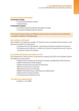 71
Les voies d’accès à la formation
La formation initiale
• La continuité de parcours scolaire
• L’apprentissage
La formation continue
• La formation professionnelle des demandeurs d’emploi	
• La formation professionnelle des salariés	
Pour toute information relative aux différentes voies d’accès et aux financements des formations
se reporter au chapitre 2 du présent guide.
Les conditions d’admission
Aucun diplôme n’est exigé pour accéder à la formation mais les candidats doivent satisfaire à des
épreuves de sélection qui comprennent :
• Une épreuve écrite d’admissibilité : questionnaire d’actualité composé de 10 questions
• Une épreuve orale d’admission : entretien sur la base d’un questionnaire ouvert, basé sur
le projet de formation du candidat
Les conditions de dispense de l’épreuve écrite
Sont dispensées de l’épreuve écrite, les personnes en parcours post-VAE et les candidats titulaires
des diplômes ou titres suivants :
• Diplôme d’État d’auxiliaire de Vie Sociale ou mention complémentaire Aide à Domicile
• Diplôme Professionnel d’Aide Soignant
• Diplôme Professionnel d’Auxiliaire de Puériculture
• BEP Carrières Sanitaires et Sociales
• BEPA option Services aux Personnes
• BAPAAT, CAP Petite Enfance, CAPA Services en Milieu Rural
• Diplôme d’État d’Assistant Familial
• Titre professionnel d’Assistant de Vie
Les références règlementaires
• Arrêté du 11 avril 2006
4. LES FORMATIONS QUALIFIANTES
4.2 LES FORMATIONS DUTRAVAIL SOCIAL
 