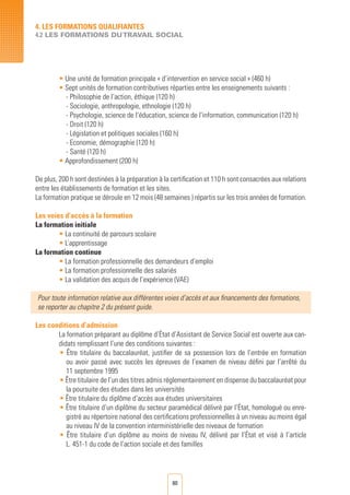 80
• Une unité de formation principale « d’intervention en service social » (460 h)
• Sept unités de formation contributives réparties entre les enseignements suivants :
- Philosophie de l’action, éthique (120 h)
- Sociologie, anthropologie, ethnologie (120 h)
- Psychologie, science de l’éducation, science de l’information, communication (120 h)
- Droit (120 h)
- Législation et politiques sociales (160 h)
- Economie, démographie (120 h)
- Santé (120 h)
• Approfondissement (200 h)
De plus, 200 h sont destinées à la préparation à la certification et 110 h sont consacrées aux relations
entre les établissements de formation et les sites.	
La formation pratique se déroule en 12 mois (48 semaines ) répartis sur les trois années de formation.
Les voies d’accès à la formation
La formation initiale
• La continuité de parcours scolaire
• L’apprentissage
La formation continue
• La formation professionnelle des demandeurs d’emploi	
• La formation professionnelle des salariés	
• La validation des acquis de l’expérience (VAE)
Pour toute information relative aux différentes voies d’accès et aux financements des formations,
se reporter au chapitre 2 du présent guide.
Les conditions d’admission
La formation préparant au diplôme d’État d’Assistant de Service Social est ouverte aux can-
didats remplissant l’une des conditions suivantes :
• Être titulaire du baccalauréat, justifier de sa possession lors de l’entrée en formation
ou avoir passé avec succès les épreuves de l’examen de niveau défini par l’arrêté du
11 septembre 1995
• Être titulaire de l’un des titres admis réglementairement en dispense du baccalauréat pour
la poursuite des études dans les universités
• Être titulaire du diplôme d’accès aux études universitaires
• Être titulaire d’un diplôme du secteur paramédical délivré par l’État, homologué ou enre-
gistré au répertoire national des certifications professionnelles à un niveau au moins égal
au niveau IV de la convention interministérielle des niveaux de formation
• Être titulaire d’un diplôme au moins de niveau IV, délivré par l’État et visé à l’article
L. 451-1 du code de l’action sociale et des familles
4. LES FORMATIONS QUALIFIANTES
4.2 LES FORMATIONS DUTRAVAIL SOCIAL
 
