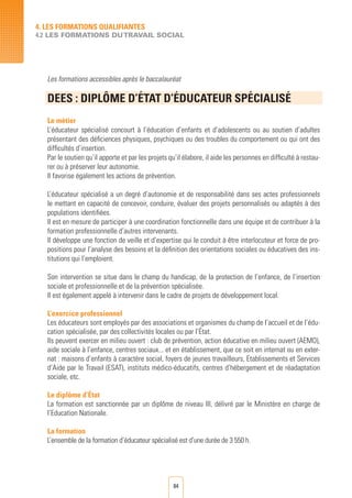 84
Les formations accessibles après le baccalauréat
DEES : DIPLÔME D’éTAT D’éDUCATEUR SPéCIALISé	
	
Le métier
L’éducateur spécialisé concourt à l’éducation d’enfants et d’adolescents ou au soutien d’adultes
présentant des déficiences physiques, psychiques ou des troubles du comportement ou qui ont des
difficultés d’insertion.
Par le soutien qu’il apporte et par les projets qu’il élabore, il aide les personnes en difficulté à restau-
rer ou à préserver leur autonomie.
Il favorise également les actions de prévention.
L’éducateur spécialisé a un degré d’autonomie et de responsabilité dans ses actes professionnels
le mettant en capacité de concevoir, conduire, évaluer des projets personnalisés ou adaptés à des
populations identifiées.
Il est en mesure de participer à une coordination fonctionnelle dans une équipe et de contribuer à la
formation professionnelle d’autres intervenants.
Il développe une fonction de veille et d’expertise qui le conduit à être interlocuteur et force de pro-
positions pour l’analyse des besoins et la définition des orientations sociales ou éducatives des ins-
titutions qui l’emploient.
Son intervention se situe dans le champ du handicap, de la protection de l’enfance, de l’insertion
sociale et professionnelle et de la prévention spécialisée.
Il est également appelé à intervenir dans le cadre de projets de développement local.
L’exercice professionnel
Les éducateurs sont employés par des associations et organismes du champ de l’accueil et de l’édu-
cation spécialisée, par des collectivités locales ou par l’État.
Ils peuvent exercer en milieu ouvert : club de prévention, action éducative en milieu ouvert (AEMO),
aide sociale à l’enfance, centres sociaux... et en établissement, que ce soit en internat ou en exter-
nat : maisons d’enfants à caractère social, foyers de jeunes travailleurs, Etablissements et Services
d’Aide par le Travail (ESAT), instituts médico-éducatifs, centres d’hébergement et de réadaptation
sociale, etc.
Le diplôme d’État
La formation est sanctionnée par un diplôme de niveau III, délivré par le Ministère en charge de
l’Education Nationale.
La formation
L’ensemble de la formation d’éducateur spécialisé est d’une durée de 3 550 h.
4. LES FORMATIONS QUALIFIANTES
4.2 LES FORMATIONS DUTRAVAIL SOCIAL
 