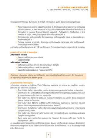 85
L’enseignement théorique d’une durée de 1 450 h est réparti en quatre domaines de compétences :
• Accompagnement social et éducatif spécialisé : le développement de la personne, les troubles
du développement, actions éducatives et supports, compréhension du système familial (450 h)
• Conception et conduite de projet éducatif spécialisé : Participation à l’élaboration et à la
conduite de projet, conception du projet éducatif du projet (500 h)
• Communication professionnelle : Communication professionnelle, travail en équipe pluri-pro-
fessionnelle (250 h)
• Politique publique et sociale, dynamique institutionnelle, dynamique inter institutionnel :
réseau et partenariat (250 h)
Laformationpratiqued’uneduréede2100hsedérouleen15moisrépartissurlestroisannéesdeformation.
Les voies d’accès à la formation
La formation initiale
• La continuité de parcours scolaire
• L’apprentissage
La formation continue
• La formation professionnelle des demandeurs d’emploi	
• La formation professionnelle des salariés	
• La validation des acquis de l’expérience (VAE)
Pour toute information relative aux différentes voies d’accès et aux financements des formations
se reporter au chapitre 2 du présent guide.
Les conditions d’admission
La formation préparant au diplôme d’État d’éducateur spécialisé est ouverte aux candidats remplis-
sant l’une des conditions suivantes :
• Être titulaire du baccalauréat ou justifier de sa possession lors de l’entrée en formation
• Être titulaire de l’un des titres admis réglementairement en dispense du baccalauréat pour
la poursuite des études dans les universités
• Être titulaire du diplôme d’accès aux études universitaires ou justifier de sa possession
lors de l’entrée en formation
• Être titulaire d’un diplôme, certificat ou titre homologué ou inscrit au répertoire national
des certifications professionnelles au moins au niveau IV
• Être titulaire du diplôme d’État d’aide médico-psychologique et avoir exercé cinq ans dans
l’emploi correspondant
• Être titulaire du diplôme d’État d’auxiliaire de vie sociale et avoir exercé cinq ans dans
l’emploi correspondant
• Avoir passé avec succès les épreuves de l’examen de niveau défini par l’arrêté du
11 septembre 1995
Les candidats qui remplissent les conditions ci-dessus doivent satisfaire à des épreuves de sélection
comprenant une épreuve écrite d’admissibilité (dissertation d’une durée de 3 h) et de deux épreuves
orales d’admission.
4. LES FORMATIONS QUALIFIANTES
4.2 LES FORMATIONS DUTRAVAIL SOCIAL
 