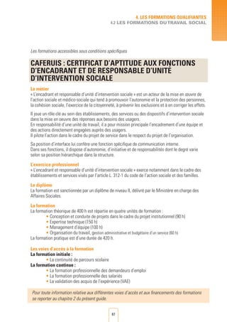 87
4. LES FORMATIONS QUALIFIANTES
4.2 LES FORMATIONS DUTRAVAIL SOCIAL
Les formations accessibles sous conditions spécifiques
CAFERUIS : CERTIFICAT D’APTITUDE AUX FONCTIONS
D’ENCADRANT ET DE RESPONSABLE D’UNITé
D’INTERVENTION SOCIALE
Le métier
« L’encadrant et responsable d’unité d’intervention sociale » est un acteur de la mise en œuvre de
l’action sociale et médico-sociale qui tend à promouvoir l’autonomie et la protection des personnes,
la cohésion sociale, l’exercice de la citoyenneté, à prévenir les exclusions et à en corriger les effets.
Il joue un rôle clé au sein des établissements, des services ou des dispositifs d’intervention sociale
dans la mise en oeuvre des réponses aux besoins des usagers.
En responsabilité d’une unité de travail, il a pour mission principale l’encadrement d’une équipe et
des actions directement engagées auprès des usagers.
Il pilote l’action dans le cadre du projet de service dans le respect du projet de l’organisation.
Sa position d’interface lui confère une fonction spécifique de communication interne.
Dans ses fonctions, il dispose d’autonomie, d’initiative et de responsabilités dont le degré varie
selon sa position hiérarchique dans la structure.
L’exercice professionnel
« L’encadrant et responsable d’unité d’intervention sociale » exerce notamment dans le cadre des
établissements et services visés par l’article L. 312-1 du code de l’action sociale et des familles.
Le diplôme
La formation est sanctionnée par un diplôme de niveau II, délivré par le Ministère en charge des
Affaires Sociales.
La formation
La formation théorique de 400 h est répartie en quatre unités de formation :
• Conception et conduite de projets dans le cadre du projet institutionnel (90 h)
• Expertise technique (150 h)
• Management d’équipe (100 h)
• Organisation du travail, gestion administrative et budgétaire d’un service (60 h)
La formation pratique est d’une durée de 420 h.
Les voies d’accès à la formation
La formation initiale :
• La continuité de parcours scolaire
La formation continue :
• La formation professionnelle des demandeurs d’emploi	
• La formation professionnelle des salariés		
• La validation des acquis de l’expérience (VAE)
Pour toute information relative aux différentes voies d’accès et aux financements des formations
se reporter au chapitre 2 du présent guide.
 
