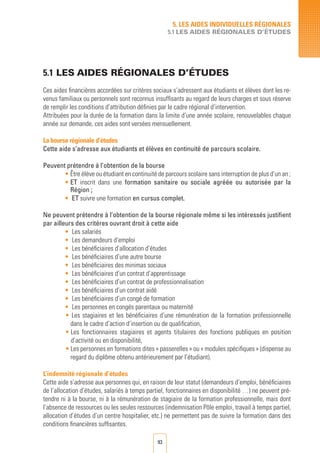 93
5.1 LES AIDES RégionALES D’éTUDES	
Ces aides financières accordées sur critères sociaux s’adressent aux étudiants et élèves dont les re-
venus familiaux ou personnels sont reconnus insuffisants au regard de leurs charges et sous réserve
de remplir les conditions d’attribution définies par le cadre régional d’intervention.
Attribuées pour la durée de la formation dans la limite d’une année scolaire, renouvelables chaque
année sur demande, ces aides sont versées mensuellement.
La bourse régionale d’études
Cette aide s’adresse aux étudiants et élèves en continuité de parcours scolaire.
Peuvent prétendre à l’obtention de la bourse
• Être élève ou étudiant en continuité de parcours scolaire sans interruption de plus d’un an ;
• ET inscrit dans une formation sanitaire ou sociale agréée ou autorisée par la
Région ;
• ET suivre une formation en cursus complet.
Ne peuvent prétendre à l’obtention de la bourse régionale même si les intéressés justifient
par ailleurs des critères ouvrant droit à cette aide
• 	Les salariés
• 	Les demandeurs d’emploi
• 	Les bénéficiaires d’allocation d’études
• 	Les bénéficiaires d’une autre bourse
• 	Les bénéficiaires des minimas sociaux
• 	Les bénéficiaires d’un contrat d’apprentissage
• 	Les bénéficiaires d’un contrat de professionnalisation
• 	Les bénéficiaires d’un contrat aidé
• 	Les bénéficiaires d’un congé de formation
• 	Les personnes en congés parentaux ou maternité
• Les stagiaires et les bénéficiaires d’une rémunération de la formation professionnelle
dans le cadre d’action d’insertion ou de qualification,
• Les fonctionnaires stagiaires et agents titulaires des fonctions publiques en position
d’activité ou en disponibilité,
• Les personnes en formations dites « passerelles » ou « modules spécifiques » (dispense au
regard du diplôme obtenu antérieurement par l’étudiant).
L’indemnité régionale d’études
Cette aide s’adresse aux personnes qui, en raison de leur statut (demandeurs d’emploi, bénéficiaires
de l’allocation d‘études, salariés à temps partiel, fonctionnaires en disponibilité …) ne peuvent pré-
tendre ni à la bourse, ni à la rémunération de stagiaire de la formation professionnelle, mais dont
l’absence de ressources ou les seules ressources (indemnisation Pôle emploi, travail à temps partiel,
allocation d’études d’un centre hospitalier, etc.) ne permettent pas de suivre la formation dans des
conditions financières suffisantes.
5. LES AIDES INDIVIDUELLES RéGIONALES
5.1 LES AIDES RégionALES D’éTUDES
 