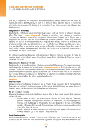 98
5. LES AIDES INDIVIDUELLES RéGIONALES
5.1 LES AIDES RégionALES D’éTUDES
Dès lors, il est procédé à la recevabilité de la demande et au contrôle administratif des pièces du
dossier. La décision d’attribution ou de rejet de la demande d’aide régionale (bourse ou indemnité)
est notifiée au demandeur. Un double de la notification et une liste nominative est adressée aux
établissements.
Les premières demandes
Les demandes s’effectuent exclusivement par téléprocédure sur le site internet de la Région Provence-
Alpes-Côte d’Azur : www.regionpaca.fr, Rubrique « formation » puis rubrique « Formations
Sanitaires et Sociales ». A cet effet, des postes informatiques, financés par la Région sont à
disposition des étudiants dans les établissements de formation concernés. Avant chaque rentrée
scolaire, une période de téléprocédure est mise en place et les dates d’ouverture et de clôture sont
préalablement adressées aux établissements par voie électronique. Chaque candidat, après avoir
créé son identifiant et son mot de passe, accède au formulaire de demande d’aide dans lequel il
saisit les informations demandées avant d’imprimer son dossier et de le remettre à l’établissement
accompagné des pièces justificatives.
Un outil de simulation est disponible sur le site extranet, il permet d’estimer le montant de l’aide. Ce
montant donné à titre indicatif pourra être différent quand il sera calculé par la Région au moment
de l’étude du dossier.
Les demandes de renouvellement
Lesdemandesderenouvellement sonteffectuéesparsimpletéléchargementd’unimpriméspécifique,
mis à disposition du boursier sur le site internet : www.regionpaca.fr, Rubrique « formation » puis
rubrique « formations sanitaires et sociales » et « formulaire de renouvellement d’aide individuelle ».
Le formulaire de renouvellement reprend les éléments clefs du dossier initial ainsi qu’une attestation
sur l’honneur de changement ou de non changement de situation administrative, financière, familiale
et sociale ainsi que la liste des pièces justificatives à joindre.
Modalités
Les versements
Les paiements sont effectués directement par la Région. Ils se composent de 10 mensualités (à
l’exception de l’échelon 0 versé en une seule fois). En cas de durée inférieure à une année, ils seront
modulés par un calcul au prorata de la durée effective de formation.
La procédure de recours
Les demandeurs peuvent contester la décision dans un délai de deux mois à compter de la réception
de la notification :
•	dans le cadre d’un recours gracieux auprès du Président du Conseil Régional. Ce recours
gracieux suspend et prolonge le délai de recours du contentieux. Les demandes de recours
gracieux sont étudiées par la Région et les décisions d’accord ou de rejet sont notifiées
dans les mêmes conditions que la décision initiale. La décision mentionne également les
voies et les délais de recours.
•	 dans le cadre d’un recours contentieux pour excès de pouvoir auprès du Tribunal Adminis-
tratif de Marseille (22, 24 rue Breteuil 13006 Marseille).
Contrôle et assiduité
Les contrôles afférents au statut de l’étudiant ou de l’élève ainsi qu’à l’assiduité aux cours et aux
conditions de non cumul des aides individuelles régionales sont opérés sous la responsabilité des
 