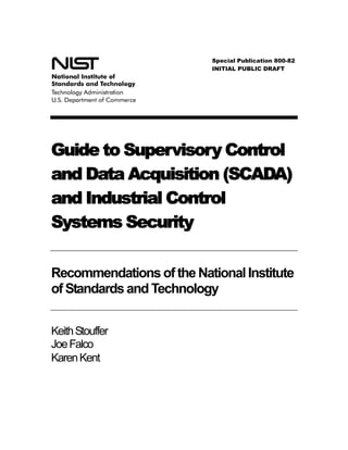 Special Publication 800-82
                           INITIAL PUBLIC DRAFT




Guide to Supervisory Control
and Data Acquisition (SCADA)
and Industrial Control
Systems Security

Recommendations of the National Institute
of Standards and Technology


Keith Stouffer
Joe Falco
Karen Kent
 