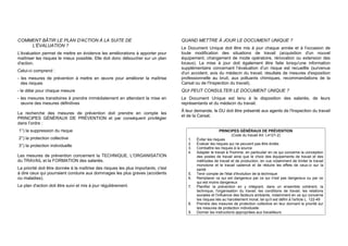 COMMENT BÂTIR LE PLAN D'ACTION À LA SUITE DE
L'ÉVALUATION ?
L'évaluation permet de mettre en évidence les améliorations à apporter pour
maîtriser les risques le mieux possible. Elle doit donc déboucher sur un plan
d'action.
Celui-ci comprend :
- les mesures de prévention à mettre en œuvre pour améliorer la maîtrise
des risques
- le délai pour chaque mesure
- les mesures transitoires à prendre immédiatement en attendant la mise en
œuvre des mesures définitives
La recherche des mesures de prévention doit prendre en compte les
PRINCIPES GÉNÉRAUX DE PRÉVENTION et par conséquent privilégier
dans l’ordre :
1°) la suppression du risque
2°) la protection collective
3°) la protection individuelle
Les mesures de prévention concernent la TECHNIQUE, L'ORGANISATION
du TRAVAIL et la FORMATION des salariés.
La priorité doit être donnée à la maîtrise des risques les plus importants, c'est
à dire ceux qui pourraient conduire aux dommages les plus graves (accidents
ou maladies).
Le plan d'action doit être suivi et mis à jour régulièrement.
QUAND METTRE À JOUR LE DOCUMENT UNIQUE ?
Le Document Unique doit être mis à jour chaque année et à l'occasion de
toute modification des situations de travail (acquisition d'un nouvel
équipement, changement de mode opératoire, rénovation ou extension des
locaux). La mise à jour doit également être faite lorsqu'une information
supplémentaire concernant l’évaluation d’un risque est recueillie (survenue
d'un accident, avis du médecin du travail, résultats de mesures d'exposition
professionnelle au bruit, aux polluants chimiques, recommandations de la
Carsat ou de l'Inspection du travail).
QUI PEUT CONSULTER LE DOCUMENT UNIQUE ?
Le Document Unique est tenu à la disposition des salariés, de leurs
représentants et du médecin du travail.
À leur demande, le DU doit être présenté aux agents de l'Inspection du travail
et de la Carsat.
PRINCIPES GÉNÉRAUX DE PRÉVENTION
(Code du travail Art. L4121-2)
1. Éviter les risques
2. Évaluer les risques qui ne peuvent pas être évités
3. Combattre les risques à la source
4. Adapter le travail à l'homme, en particulier en ce qui concerne la conception
des postes de travail ainsi que le choix des équipements de travail et des
méthodes de travail et de production, en vue notamment de limiter le travail
monotone et le travail cadencé et de réduire les effets de ceux-ci sur la
santé
5. Tenir compte de l'état d'évolution de la technique
6. Remplacer ce qui est dangereux par ce qui n'est pas dangereux ou par ce
qui est moins dangereux
7. Planifier la prévention en y intégrant, dans un ensemble cohérent, la
technique, l'organisation du travail, les conditions de travail, les relations
sociales et l'influence des facteurs ambiants, notamment en ce qui concerne
les risques liés au harcèlement moral, tel qu'il est défini à l'article L. 122-49
8. Prendre des mesures de protection collective en leur donnant la priorité sur
les mesures de protection individuelle
9. Donner les instructions appropriées aux travailleurs
 