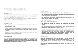 DÉCRET N° 2001-1016 DU 5 NOVEMBRE 2001
(ARTICLES CORRESPONDANTS DU CODE DU TRAVAIL)
ARTICLE R4121-1
L'employeur transcrit et met à jour dans un document unique les résultats de
l'évaluation des risques pour la santé et la sécurité des travailleurs, à laquelle
il procède en application de l'article L. 4121-3.
Cette évaluation comporte un inventaire des risques identifiés dans chaque
unité de travail de l'entreprise ou de l'établissement.
ARTICLE R4121-2
La mise à jour du document unique d'évaluation des risques est réalisée :
1°Au moins chaque année.
2°Lors de toute décision d'aménagement important modifiant les conditions
de santé et de sécurité ou les conditions de travail, au sens de l'article
L. 4612-8.
3°Lorsqu'une information supplémentaire intéressant l'évaluation d'un risque
dans une unité de travail est recueillie.
ARTICLE R4121-3
Dans les établissements dotés d'un comité d'hygiène, de sécurité et des
conditions de travail, le document unique d'évaluation des risques est utilisé
pour l'établissement du rapport et du programme de prévention des risques
professionnels annuels prévus à l'article L. 4612-16.
ARTICLE R4121-4
Le document unique d'évaluation des risques est tenu à la disposition :
1°Des membres du comité d'hygiène, de sécurité et des conditions de travail
ou des instances qui en tiennent lieu.
2°Des délégués du personnel ou, à défaut, des personnes soumises à un
risque pour leur santé ou leur sécurité.
3°Du médecin du travail.
4°Des agents de l'inspection du travail.
5°Des agents des services de prévention des organismes de Sécurité
sociale.
6°Des agents des organismes professionnels de santé, de sécurité et des
conditions de travail mentionnés à l'article L. 4643-1.
7°Des inspecteurs de la radioprotection mentionnés à l'article L. 1333-17 du
code de la santé publique et des agents mentionnés à l'article L. 1333-18
du même code, en ce qui concerne les résultats des évaluations liées à
l'exposition des travailleurs aux rayonnements ionisants, pour les
installations et activités dont ils ont respectivement la charge.
ARTICLE R4741-1
Le fait de ne pas transcrire ou de ne pas mettre à jour les résultats de
l'évaluation des risques, dans les conditions prévues aux articles R. 4121-1
et R. 4121-2, est puni de l'amende prévue pour les contraventions de
cinquième classe.
La récidive est réprimée conformément aux articles 132-11 et 132-15 du
code pénal.
 