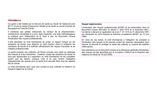 PRÉAMBULE
Ce guide a été réalisé par le Service de santé au travail de Saône-et-Loire
MT 71 et par la caisse d’assurance retraite et de santé au travail (Carsat) de
Bourgogne et Franche-Comté.
Il s'adresse aux petites entreprises du secteur de la chaudronnerie–
maintenance industrielle et a pour objet d'apporter une aide méthodologique
et pratique pour l'élaboration et la mise à jour du Document Unique
d'évaluation des risques professionnels.
Il doit permettre au chef d'entreprise de porter un regard critique sur les
situations de travail, pour élaborer un plan d'action visant à améliorer les
conditions de travail et à maîtriser efficacement les risques d'accident et de
maladie professionnelle.
Le guide propose une collection de fiches conçues pour aider au repérage
des risques et à leur prévention. Toutefois, toutes les situations de travail ne
sont pas répertoriées et il appartient au chef d'entreprise de les compléter
autant que de besoin, puisque c'est à lui que revient l'obligation
d'appréhender les risques pour la santé et la sécurité dans tous les aspects
liés au travail.
Le chef d'entreprise peut, pour tout conseil et avis, solliciter le médecin du
travail et l'agent de la Carsat.
Rappel réglementaire
L'évaluation des risques professionnels (EVRP) et sa transcription dans le
Document Unique découlent du décret n° 2001-1016 du 5 novembre 2001.
Ce décret a été pris en application de la loi n° 91-1414 du 31 décembre 1991
qui transpose en droit français la directive européenne 89/391 du 12 juin
1989.
En vertu de ces textes, le chef d'entreprise a l'obligation de procéder à
l'évaluation des risques et de prendre toutes les mesures nécessaires pour
assurer la sécurité et protéger la santé des salariés (y compris les salariés
intérimaires).
Des précisions sur le Document Unique et la démarche générale d'évaluation
des risques ont été apportées par la circulaire n°2002-6 de la Direction des
relations du travail du 18 avril 2002.
 