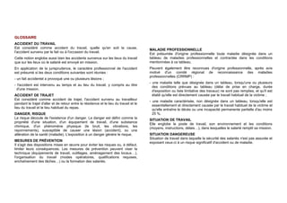 GLOSSAIRE
ACCIDENT DU TRAVAIL
Est considéré comme accident du travail, quelle qu'en soit la cause,
l'accident survenu par le fait ou à l'occasion du travail.
Cette notion englobe aussi bien les accidents survenus sur les lieux du travail
que sur les lieux où le salarié est envoyé en mission.
En application de la jurisprudence, le caractère professionnel de l'accident
est présumé si les deux conditions suivantes sont réunies :
- un fait accidentel a provoqué une ou plusieurs lésions ;
- l'accident est intervenu au temps et au lieu du travail, y compris au titre
d'une mission.
ACCIDENT DE TRAJET
Est considéré comme accident de trajet, l'accident survenu au travailleur
pendant le trajet d'aller et de retour entre la résidence et le lieu du travail et le
lieu du travail et le lieu habituel du repas.
DANGER, RISQUE
Le risque découle de l'existence d'un danger. Le danger est défini comme la
propriété d'une situation, d'un équipement de travail, d'une substance
chimique, d'un phénomène physique (le bruit, les vibrations, les
rayonnements), susceptible de causer une lésion (accident), ou une
altération de la santé (maladie). L'exposition à un danger génère le risque.
MESURES DE PRÉVENTION
Il s'agit des dispositions mises en œuvre pour éviter les risques ou, à défaut,
limiter leurs conséquences. Les mesures de prévention peuvent viser la
technique (équipements de travail, outillages, aménagement des locaux…),
l'organisation du travail (modes opératoires, qualifications requises,
enchaînement des tâches…) ou la formation des salariés.
MALADIE PROFESSIONNELLE
Est présumée d'origine professionnelle toute maladie désignée dans un
tableau de maladies professionnelles et contractée dans les conditions
mentionnées à ce tableau.
Peuvent également être reconnues d'origine professionnelle, après avis
motivé d'un comité régional de reconnaissance des maladies
professionnelles (CRRMP) :
- une maladie telle que désignée dans un tableau, lorsqu'une ou plusieurs
des conditions prévues au tableau (délai de prise en charge, durée
d'exposition ou liste limitative des travaux) ne sont pas remplies, et qu'il est
établi qu'elle est directement causée par le travail habituel de la victime ;
- une maladie caractérisée, non désignée dans un tableau, lorsqu'elle est
essentiellement et directement causée par le travail habituel de la victime et
qu'elle entraîne le décès ou une incapacité permanente partielle d'au moins
25 %.
SITUATION DE TRAVAIL
Elle englobe le poste de travail, son environnement et les conditions
(moyens, instructions, délais…), dans lesquelles le salarié remplit sa mission.
SITUATION DANGEREUSE
Situation de travail dans laquelle la sécurité des salariés n'est pas assurée et
exposant ceux-ci à un risque significatif d'accident ou de maladie.
 