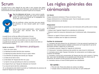 Ce guide Scrum a pour objectif de vous aider à vous souvenir des règles
proposées par Scrum. Ce guide Scrum doit aussi vous permettre de créer un
environnement de travail agréable et productif auprès de vos équipes.
Pour les débutants de Scrum, si vous suivez ce guide,
il vous permettra de réaliser avec succès vos premiers
Sprints. Ce succès sera facilité par la propagation de
Scrum dans votre entreprise.
Pour les conﬁrmés, utiliser votre bon sens pour ajuster
les processus en vous laissant guider par le guide
Scrum
Pour les Scrum master expérimentés - utilisez le guide
Scrum pour vous sécuriser dans les situations
stressantes.
Le guide Scrum ne fait pas office de formation à Scrum
Le guide Scrum ne remplace pas l’expérience et la pratique
Le guide Scrum n’est pas une procédure que vous devez suivre
Le guide Scrum permet de vous aider à mettre en place Scrum dans un
environnement exigeant
Garder en mémoire :
1. Avoir une vision claire.
2. Le Backlog de produit doit être bien maintenu.
3. Le Backlog de produit doit être trié par la valeur métier.
4. Les éléments du backlog sont estimés par l’équipe.
5. Le Daily Scrum doit se tenir.
6. Le Burndown de l’équipe doit être mis à jour.
7. Le Sprint n’est pas perturbé par le client ou la direction.
8. Le logiciel fourni par l’équipe de réalisation est “terminé”.
9. La revue de Sprint doit être collaborative.
10. La rétrospective doit mettre la priorité sur l’amélioration du processus de
travail de l’équipe et de l’organisation.
Les règles générales des
cérémonials
Les bases
Chaque cérémonial commence à l’heure et termine à l’heure
Chaque cérémonial est un cérémonial ouvert. Tout le monde peut y assister
Chaque cérémonial est une itération
Préparation
✓ Inviter en avance toutes les personnes qui sont nécessaires aﬁn qu’elles aient le temps
de se préparer
✓ Indiquer dans l’agenda l’objectif et les attendues du cérémonial
✓ Réserver toutes les ressources nécessaires pour le cérémonial (salle, rétroprojecteur,
etc.)
✓ Adresser un rappel 24 heures avant le cérémonial
✓ Préparer un tableau avec les règles du cérémonial
Faciliter le cérémonial
1. L’animateur doit être présent lors du cérémonial. Il n’est pas autorisé à participer à la
discussion, mais il doit la suivre et ramener la discussion sur le sujet dans le cas où les
participants perdent l’objectif de ce cérémonial.
2. L’animateur présente l’objectif et l’agenda du cérémonial.
3. Si nécessaire, l’animateur décide qui doit prendre les notes durant le cérémonial.
4. L’animateur pourra aider l’équipe à formaliser les conversations via le tableau pour
visualiser les échanges.
5. L’animateur s’assure de la concentration de l’équipe avec des outils comme le ” Parking
lots ” pour saisir les demandes ou les questions qui n’ont pas de liens directs avec le
cérémonial, de manière qu’elles puissent être abordées plus tard.
6. L’animateur donne un travail d'intérêt général aux retardataires
En sortie :
✓ Prise de note. Prenez des photos du contenu du tableau
✓ Compte rendu du cérémonial qui est saisi dans un outil collaboratif
Scrum
10 bonnes pratiques
 