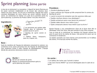 Sprint planning 2ème partie
Le but de ce cérémonial: La conception. L’objectif du Sprint Planning est
de savoir comment implémenter et de trouver des solutions pour
réaliser les Users Stories. À la ﬁn de ce cérémonial, l’équipe doit savoir
comment développer les Users Stories qui seront réalisées durant le
sprint. Ce cérémonial est réalisé à la suite de la première partie du
sprint planning. La présence du Product Owner n’est plus nécessaire.
Ingrédients :
✓ Les personnes qui veulent aider
l’équipe dans la réalisation du
produit durant le sprint
✓ Backlog de sprint estimé et
INVEST
✓ Tableau blanc, marqueurs,
post-its, crayons, etc.
Base :
Seuls les membres de l’équipe de réalisation conçoivent la solution. Les
architectes et les autres personnes hors de l’équipe de développement
sont seulement invités à aider l’équipe de développement. L’équipe
décide des personnes nécessaires durant ce cérémonial
60 min par semaine de sprint.
Réaliser ce cérémonial directement après le
sprint planning 1ère partie
Durée :
Procédure :
1. Prendre le Backlog de sprint
2. Faites conﬁrmer par l’équipe qu’elle comprend bien le contenu du
Backlog de sprint
3. Lancer la session de conception avec des questions telles que :
✓ Quelles interfaces devons-nous développer ?
✓ Quelle architecture avons-nous besoin de construire ?
✓ Quelles tables devons-nous mettre à jour ?
✓ Quels composants devons-nous mettre à jour ou écrire ?
Quand l’équipe a une compréhension claire de la façon dont elle va
développer cette User Story, elle peut prendre la User Story suivante.
Tout au long de ce cérémonial, les membres de l’équipe utilisent les
post-its pour écrire les tâches de bases. Cela permet de savoir par où
commencer le lendemain.
Les tâches associées aux Users Stories sont positionnées sur le tableau
des tâches. Il ne faut pas estimer les tâches.
Ne pas faire :
1. Ne pas estimer les tâches
2. Ne pas assigner les tâches
L’équipe prend la
suite..
En sortie :
✓ Un tableau des taches avec l’activité à réaliser
✓ Des Users Stories INVEST* qui seront développées dans le cadre de ce
sprint
* l’acronyme INVEST est expliqué en ﬁn de document
 