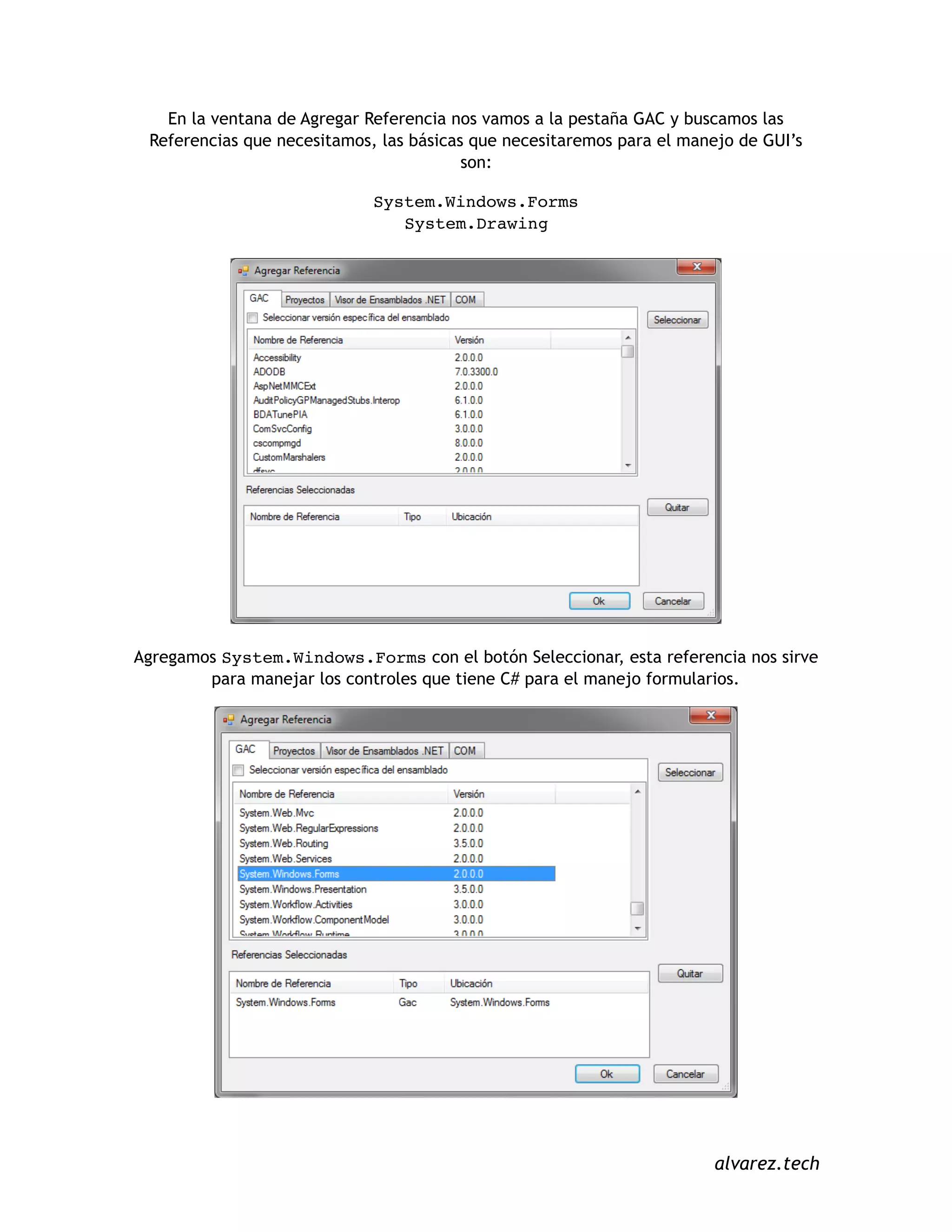 En la ventana de Agregar Referencia nos vamos a la pestaña GAC y buscamos las
Referencias que necesitamos, las básicas que necesitaremos para el manejo de GUI’s
son:
System.Windows.Forms
System.Drawing
Agregamos System.Windows.Forms con el botón Seleccionar, esta referencia nos sirve
para manejar los controles que tiene C# para el manejo formularios.
alvarez.tech
 