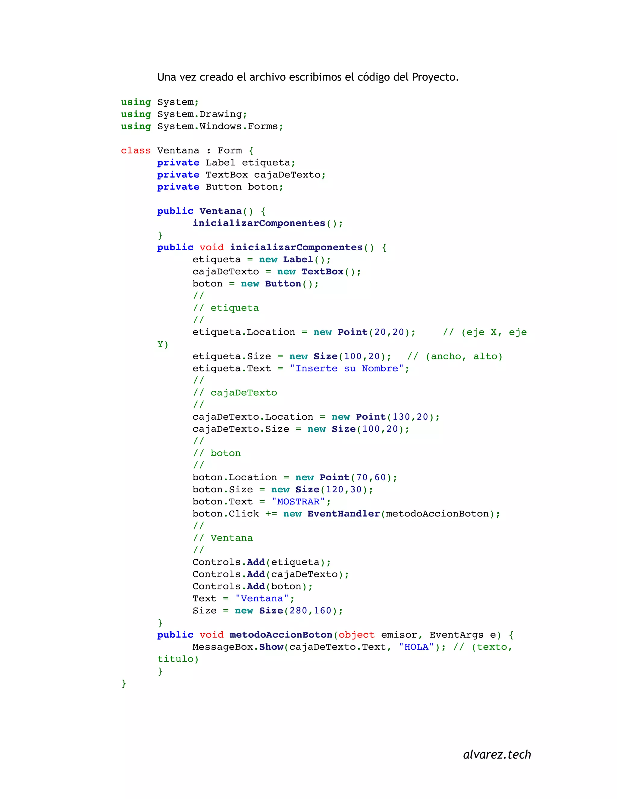 Una vez creado el archivo escribimos el código del Proyecto.
using System;
using System.Drawing;
using System.Windows.Forms;
class Ventana : Form {
private Label etiqueta;
private TextBox cajaDeTexto;
private Button boton;
public Ventana() {
inicializarComponentes();
}
public void inicializarComponentes() {
etiqueta = new Label();
cajaDeTexto = new TextBox();
boton = new Button();
//
// etiqueta
//
etiqueta.Location = new Point(20,20); // (eje X, eje
Y)
etiqueta.Size = new Size(100,20); // (ancho, alto)
etiqueta.Text = "Inserte su Nombre";
//
// cajaDeTexto
//
cajaDeTexto.Location = new Point(130,20);
cajaDeTexto.Size = new Size(100,20);
//
// boton
//
boton.Location = new Point(70,60);
boton.Size = new Size(120,30);
boton.Text = "MOSTRAR";
boton.Click += new EventHandler(metodoAccionBoton);
//
// Ventana
//
Controls.Add(etiqueta);
Controls.Add(cajaDeTexto);
Controls.Add(boton);
Text = "Ventana";
Size = new Size(280,160);
}
public void metodoAccionBoton(object emisor, EventArgs e) {
MessageBox.Show(cajaDeTexto.Text, "HOLA"); // (texto,
titulo)
}
}
alvarez.tech
 
