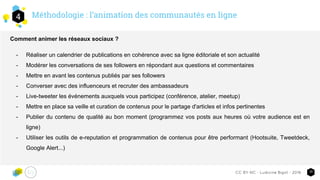Méthodologie : l’animation des communautés en ligne4
10CC-BY-NC - Ludivine Bigot - 2016
Comment animer les réseaux sociaux ?
- Réaliser un calendrier de publications en cohérence avec sa ligne éditoriale et son actualité
- Modérer les conversations de ses followers en répondant aux questions et commentaires
- Mettre en avant les contenus publiés par ses followers
- Converser avec des influenceurs et recruter des ambassadeurs
- Live-tweeter les événements auxquels vous participez (conférence, atelier, meetup)
- Mettre en place sa veille et curation de contenus pour le partage d'articles et infos pertinentes
- Publier du contenu de qualité au bon moment (programmez vos posts aux heures où votre audience est en
ligne)
- Utiliser les outils de e-reputation et programmation de contenus pour être performant (Hootsuite, Tweetdeck,
Google Alert...)
 