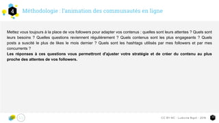 Méthodologie : l’animation des communautés en ligne4
13CC-BY-NC - Ludivine Bigot - 2016
Mettez vous toujours à la place de vos followers pour adapter vos contenus : quelles sont leurs attentes ? Quels sont
leurs besoins ? Quelles questions reviennent régulièrement ? Quels contenus sont les plus engageants ? Quels
posts a suscité le plus de likes le mois dernier ? Quels sont les hashtags utilisés par mes followers et par mes
concurrents ?
Les réponses à ces questions vous permettront d'ajuster votre stratégie et de créer du contenu au plus
proche des attentes de vos followers.
 