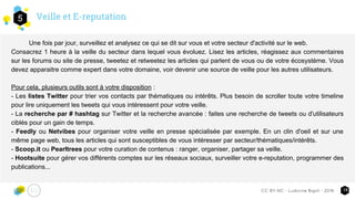 Veille et E-reputation5
14CC-BY-NC - Ludivine Bigot - 2016
Une fois par jour, surveillez et analysez ce qui se dit sur vous et votre secteur d'activité sur le web.
Consacrez 1 heure à la veille du secteur dans lequel vous évoluez. Lisez les articles, réagissez aux commentaires
sur les forums ou site de presse, tweetez et retweetez les articles qui parlent de vous ou de votre écosystème. Vous
devez apparaitre comme expert dans votre domaine, voir devenir une source de veille pour les autres utilisateurs.
Pour cela, plusieurs outils sont à votre disposition :
- Les listes Twitter pour trier vos contacts par thématiques ou intérêts. Plus besoin de scroller toute votre timeline
pour lire uniquement les tweets qui vous intéressent pour votre veille.
- La recherche par # hashtag sur Twitter et la recherche avancée : faites une recherche de tweets ou d'utilisateurs
ciblés pour un gain de temps.
- Feedly ou Netvibes pour organiser votre veille en presse spécialisée par exemple. En un clin d'oeil et sur une
même page web, tous les articles qui sont susceptibles de vous intéresser par secteur/thématiques/intérêts.
- Scoop.it ou Pearltrees pour votre curation de contenus : ranger, organiser, partager sa veille.
- Hootsuite pour gérer vos différents comptes sur les réseaux sociaux, surveiller votre e-reputation, programmer des
publications...
 