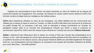 Community building : De clients à membre de la communauté6
15CC-BY-NC - Ludivine Bigot - 2016
Impliquer les consommateurs et leur donner une place importante au coeur de l'histoire de sa marque est
constructif et génère de l’engagement. Pour exemple, les marques du secteur sportif comme Adidas et GoPro l'ont
très bien compris et intégré dans leur stratégie sur les médias sociaux.
GoPro place l'expérience utilisateur au coeur de ses campagnes. Les vidéos réalisées par leur communauté sont
utilisées par la marque et mises en avant sur Youtube. La vidéo se suffit à elle-même pour promouvoir le produit par
sa qualité d'image HD. Le processus a été long, c'est en répondant à chaque commentaire sur Youtube, en
partageant chaque vidéo et en recrutant des ambassadeurs influents que GoPro a réussi à construire sa
communauté. Aujourd'hui, GoPro est la 5è marque la plus influente sur Youtube avec plus de 3 millions d'abonnés.
Adidas a sélectionné des influenceurs dans le secteur du running à Paris pour recruter des ambassadeurs de la
marque. Le but : créer des équipes de runners dans plusieurs quartiers parisiens et les faire entrer en compétition via
un système de points sur les réseaux sociaux. Des groupes Facebook dédiés leur permettent également d'échanger
entre eux. Les ambassadeurs (souvent blogueurs ou youtubeurs) sont équipés des dernières collections de Adidas
pour courir dans Paris... Une belle publicité !
 