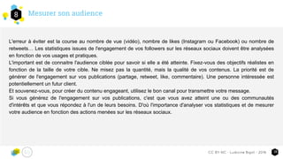 Mesurer son audience8
18CC-BY-NC - Ludivine Bigot - 2016
L'erreur à éviter est la course au nombre de vue (vidéo), nombre de likes (Instagram ou Facebook) ou nombre de
retweets… Les statistiques issues de l'engagement de vos followers sur les réseaux sociaux doivent être analysées
en fonction de vos usages et pratiques.
L'important est de connaitre l'audience ciblée pour savoir si elle a été atteinte. Fixez-vous des objectifs réalistes en
fonction de la taille de votre cible. Ne misez pas la quantité, mais la qualité de vos contenus. La priorité est de
générer de l'engagement sur vos publications (partage, retweet, like, commentaire). Une personne intéressée est
potentiellement un futur client.
Et souvenez-vous, pour créer du contenu engageant, utilisez le bon canal pour transmettre votre message.
Si vous générez de l'engagement sur vos publications, c'est que vous avez atteint une ou des communautés
d'intérêts et que vous répondez à l'un de leurs besoins. D'où l'importance d'analyser vos statistiques et de mesurer
votre audience en fonction des actions menées sur les réseaux sociaux.
 