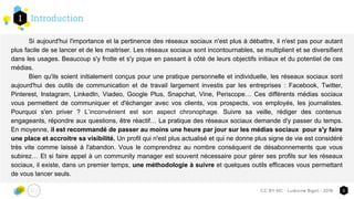 Introduction1
3CC-BY-NC - Ludivine Bigot - 2016
Si aujourd'hui l'importance et la pertinence des réseaux sociaux n'est plus à débattre, il n'est pas pour autant
plus facile de se lancer et de les maitriser. Les réseaux sociaux sont incontournables, se multiplient et se diversifient
dans les usages. Beaucoup s'y frotte et s'y pique en passant à côté de leurs objectifs initiaux et du potentiel de ces
médias.
Bien qu'ils soient initialement conçus pour une pratique personnelle et individuelle, les réseaux sociaux sont
aujourd'hui des outils de communication et de travail largement investis par les entreprises : Facebook, Twitter,
Pinterest, Instagram, LinkedIn, Viadeo, Google Plus, Snapchat, Vine, Periscope… Ces différents médias sociaux
vous permettent de communiquer et d'échanger avec vos clients, vos prospects, vos employés, les journalistes.
Pourquoi s'en priver ? L’inconvénient est son aspect chronophage. Suivre sa veille, rédiger des contenus
engageants, répondre aux questions, être réactif… La pratique des réseaux sociaux demande d'y passer du temps.
En moyenne, il est recommandé de passer au moins une heure par jour sur les médias sociaux pour s'y faire
une place et accroitre sa visibilité. Un profil qui n'est plus actualisé et qui ne donne plus signe de vie est considéré
très vite comme laissé à l'abandon. Vous le comprendrez au nombre conséquent de désabonnements que vous
subirez… Et si faire appel à un community manager est souvent nécessaire pour gérer ses profils sur les réseaux
sociaux, il existe, dans un premier temps, une méthodologie à suivre et quelques outils efficaces vous permettant
de vous lancer seuls.
 
