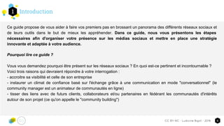 Introduction1
4CC-BY-NC - Ludivine Bigot - 2016
Ce guide propose de vous aider à faire vos premiers pas en brossant un panorama des différents réseaux sociaux et
de leurs outils dans le but de mieux les appréhender. Dans ce guide, nous vous présentons les étapes
nécessaires afin d'organiser votre présence sur les médias sociaux et mettre en place une stratégie
innovante et adaptée à votre audience.
Pourquoi lire ce guide ?
Vous vous demandez pourquoi être présent sur les réseaux sociaux ? En quoi est-ce pertinent et incontournable ?
Voici trois raisons qui devraient répondre à votre interrogation :
- accroitre sa visibilité et celle de son entreprise
- instaurer un climat de confiance basé sur l'échange grâce à une communication en mode "conversationnel" (le
community manager est un animateur de communautés en ligne)
- tisser des liens avec de futurs clients, collaborateurs et/ou partenaires en fédérant les communautés d'intérêts
autour de son projet (ce qu'on appelle le "community building")
 