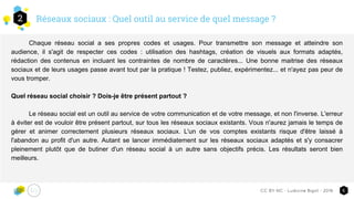 Réseaux sociaux : Quel outil au service de quel message ?2
5CC-BY-NC - Ludivine Bigot - 2016
Chaque réseau social a ses propres codes et usages. Pour transmettre son message et atteindre son
audience, il s'agit de respecter ces codes : utilisation des hashtags, création de visuels aux formats adaptés,
rédaction des contenus en incluant les contraintes de nombre de caractères... Une bonne maitrise des réseaux
sociaux et de leurs usages passe avant tout par la pratique ! Testez, publiez, expérimentez... et n'ayez pas peur de
vous tromper.
Quel réseau social choisir ? Dois-je être présent partout ?
Le réseau social est un outil au service de votre communication et de votre message, et non l'inverse. L'erreur
à éviter est de vouloir être présent partout, sur tous les réseaux sociaux existants. Vous n'aurez jamais le temps de
gérer et animer correctement plusieurs réseaux sociaux. L'un de vos comptes existants risque d'être laissé à
l'abandon au profit d'un autre. Autant se lancer immédiatement sur les réseaux sociaux adaptés et s'y consacrer
pleinement plutôt que de butiner d'un réseau social à un autre sans objectifs précis. Les résultats seront bien
meilleurs.
 