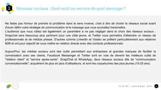 Réseaux sociaux : Quel outil au service de quel message ?2
6CC-BY-NC - Ludivine Bigot - 2016
Ne faites pas l'erreur de prendre le problème dans le sens inverse, c'est à dire de choisir le réseaux social avant
d'avoir défini votre stratégie de communication et le message que vous souhaitez transmettre.
L'audience que vous ciblez est également un paramètre à ne pas négliger dans le choix des réseaux sociaux :
Snapchat sera beaucoup plus pertinent pour une cible jeune, et Twitter vous permettra d'atteindre un réseau de
professionnels et de médias presse. D'autres comme LinkedIn et Viadeo se prêtent particulièrement aux relations
B2B et ont pour objectif de vous mettre en relation directe avec des contacts professionnels.
Aujourd'hui, les médias sociaux sont des outils permettant aux entreprises et grandes marques de faciliter la
conversation avec ses clients. Facebook Messenger et Twitter sont en voie de devenir les meilleurs outils de
"relation client" et "service après-vente". SnapChat et WhatsApp, deux réseaux sociaux dits de "communication
conversationnelle", acquièrent de plus en plus d'utilisateurs, et sont les coqueluches des plus jeunes (15-25 ans).
 