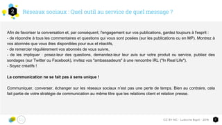 Réseaux sociaux : Quel outil au service de quel message ?2
7CC-BY-NC - Ludivine Bigot - 2016
Afin de favoriser la conversation et, par conséquent, l'engagement sur vos publications, gardez toujours à l'esprit :
- de répondre à tous les commentaires et questions qui vous sont posées (sur les publications ou en MP). Montrez à
vos abonnés que vous êtes disponibles pour eux et réactifs,
- de remercier régulièrement vos abonnés de vous suivre,
- de les impliquer : posez-leur des questions, demandez-leur leur avis sur votre produit ou service, publiez des
sondages (sur Twitter ou Facebook), invitez vos "ambassadeurs" à une rencontre IRL ("In Real Life").
- Soyez créatifs !
La communication ne se fait pas à sens unique !
Communiquer, converser, échanger sur les réseaux sociaux n’est pas une perte de temps. Bien au contraire, cela
fait partie de votre stratégie de communication au même titre que les relations client et relation presse.
 