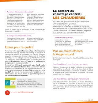 Rendement théorique et rendement réel
Le rendement représente la
quantité d’énergie valorisée
par rapport à la quantité totale
d’énergie contenue dans le
combustible, mais attention,
les rendements théoriques
annoncés par les constructeurs
sont définis pour des conditions
optimales d’utilisation selon des

essais effectués en laboratoire.
Il faut être vigilant sur le
rendement réel d’un appareil
de chauffage au bois, car il
peut être réduit de moitié par
rapport à celui annoncé en
cas de mauvaise utilisation ou
d’utilisation de bois humide.

Inserts et poêles ont un rendement et une autonomie plus
faibles qu’une chaudière.
Et pourquoi pas une cuisinière à bois ?
Les cuisinières à bois se modernisent : il en existe maintenant
à granulés. Elles peuvent assurer

la cuisine et le chauffage. Leur
rendement varie de 50 à 85 %
selon les modèles.

Optez pour la qualité
Pour choisir votre appareil, fiez-vous au logo « Flamme verte »,
le label de qualité des appareils de chauffage au bois. Avec le
concours de l’ADEME et du Syndicat des Énergies Renouvelables, les principaux constructeurs d’appareils de chauffage
domestique au bois ont signé la charte qualité « Flamme verte ».
Les entreprises signataires s’engagent à commercialiser des
appareils économiques, apportant sécurité et performances
énergétiques et environnementales.
Depuis janvier 2012, seuls les appareils ayant 4 et 5 étoiles
peuvent être labellisés « Flamme Verte ». Le nombre d’étoiles
est fonction du rendement et des émissions de l’appareil. Les
performances exigées sont : au moins 70 % de rendement et au
plus 0,3 % de rejet de monoxyde de carbone (CO) dans l’air
extérieur. Pour être 4 ou 5 étoiles, un appareil doit garantir de
très bonnes performances globales.
À partir du 1er janvier 2015, le label
« Flamme Verte » ne sera plus accordé
qu’aux seuls appareils dotés de 5 étoiles qui
permettent de limiter les émissions de particules
dans l’air extérieur à moins de 125 mg/m3.

Le confort du
chauffage central :

LES CHAUDIÈRES
Vous avez une grande maison, et peut-être même
un local de chaufferie spécifique.
Vous voulez un chauffage au bois performant, relié
au chauffage central et éventuellement au ballon d’eau
chaude sanitaire : les chaudière à bûches, à plaquettes
ou à granulés vous apporteront satisfaction.
Tirage naturel et tirage forcé
Les chaudières à bois se
caractérisent par leur mode
de combustion et la manière
dont l’air est admis dans le
foyer : c’est le tirage. Il peut être

naturel ou forcé à l’aide
d’un ventilateur de type turbine,
d’où l’appellation fréquente
de « turbo ».

Plus ou moins efficace,
le tirage naturel
On le met en œuvre dans les chaudières à bûches selon trois
techniques.

Les chaudières à combustion montante
Elles sont simples mais de qualité médiocre. Le combustible
est empilé sur la grille (la « sole ») du foyer. Toute la charge
s’enflamme simultanément. La combustion est difficile à maîtriser
et, en général, de médiocre qualité et incomplète. Les fumées
peuvent être très chaudes.

Les chaudières à combustion horizontale
Elles réduisent le taux d’imbrûlés. Les phases de combustion et de séchage sont dissociées et la combustion a lieu en
couches minces. Les arrivées d’air primaire et secondaire sont
mieux contrôlées, donc la combustion est améliorée et le taux
d’imbrûlés diminue.

Sur internet : www.flammeverte.org

Se chauffer au bois

18• 19

 