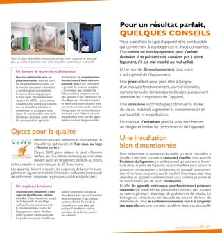 Pour un résultat parfait,

QUELQUES CONSEILS
Selon la place disponible, vous pouvez profiter d’une capacité de stockage
plus ou moins importante pour votre chaudière automatique à granulés.

Un domaine de recherche et d’innovation
Des chaudières de plus en
plus innovantes sont en cours

de développement ou déjà sur
le marché européen : chaudière
à condensation qui exploite
la vapeur d’eau dégagée par
le bois (avec des rendements
de plus de 100 %…), chaudière 
couplée à des panneaux solaires,
etc. La chaudière à bûche se
modernise en acceptant tous
types de combustible bois, de la
bûche aux granulés, voire même
les sous-produits agricoles.

Autre étape : la cogénération
domestique à base de combustible bois . Une chaudière

à granulé de bois est couplée
à un moteur qui produit de
l’électricité. La majeure partie
des besoins d’une habitation en
chauffage, eau chaude sanitaire
et électricité pourrait ainsi être
couverte par une seule machine.
Des projets de recherche sont
en cours pour réduire encore
les polluants émis par les appareils et surtout les poussières.

Optez pour la qualité
Adressez-vous aux fabricants et distributeurs de
chaudières spécia lisés et fiez-vous au logo
« Flamme verte ».
Depuis 2009, pour obtenir le label « Flamme
verte », les chaudières domestiques manuelles
doivent avoir un rendement de 80 % au moins,
et les chaudières automatiques de 85 % au moins.
Les appareils doivent respecter les exigences de la norme européenne en vigueur en matière d’émissions polluantes (monoxyde
de carbone et composés organiques volatils en particulier).
Un couple qui fonctionne
Associez une chaudière à bois
avec un chauffe-eau solaire .

Le ballon d’eau chaude est équipé
de 2 dispositifs de chauffage
de l’eau, l’un en provenance de
la chaudière à bois, l’autre de
l’équipement solaire. Pendant
toute la saison froide, alors que
les performances du chauffe-eau

solaire sont moins bonnes, la
chaudière à bois assure l’essentiel
de la production d’eau chaude
sanitaire. En été, l’arrêt de la
chaudière ne vous gêne pas
puisque l’installation solaire,
au mieux de sa forme, couvre
vos besoins !

Vous avez choisi le type d’appareil et le combustible
qui conviennent à vos exigences et à vos contraintes.
Mais même un bon équipement peut s’avérer
décevant si sa puissance ne convient pas à votre
logement, s’il est mal installé ou mal utilisé.
Un erreur de dimensionnement peut nuire
à la longévité de l’équipement.
Une pose défectueuse peut être à l’origine
d’un mauvais fonctionnement, voire d’incendies,
compte tenu des températures élevées que peuvent
atteindre les composants de l’appareil.
Une utilisation incorrecte peut diminuer la durée
de vie du matériel, augmenter la consommation en
combustible et les pollutions.
Un manque d’entretien peut lui aussi représenter
un danger et limiter les performances de l’appareil.

Une installation
bien dimensionnée
Pour déterminer la puissance du poêle ou de la chaudière à
installer, il faut tenir compte du volume à chauffer, mais aussi de
l’isolation du logement. Le professionnel qui assurera la fourniture et/ou la pose de l’appareil vous conseillera pour choisir la
puissance correspondant à vos besoins : un appareil sous-dimensionné ne vous procurera pas le confort thermique que vous
attendez, un appareil surdimensionné vous coûtera plus cher et
ne fonctionnera pas de façon satisfaisante.
En effet, les appareils sont conçus pour fonctionner à puissance
maximale. Un matériel trop puissant fonctionnera plus souvent
au ralenti, générant davantage de pollution et de résidus. Le
bistrage du conduit qui en découle est source de feux de
cheminée. Au final, le surdimensionnement nuit à la longévité
des appareils, avec une corrosion accélérée des corps de chauffe.

Se chauffer au bois

24• 25

 