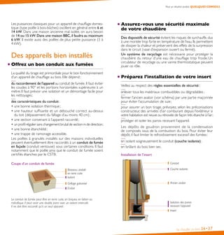 Pour un résultat parfait, QUELQUES CONSEILS

Les puissances classiques pour un appareil de chauffage domestique (type poêle à bois-bûches) oscillent en général entre 6 et 
14 kW. Dans une maison ancienne mal isolée, on aura besoin
de 14 ou 15 kW. Dans une maison BBC, il faudra au maximum
6 kW. Il existe aussi des poêles de plus petite puissance (3 à
4 kW).

Assurez-vous une sécurité maximale
de votre chaudière

Offrez un bon conduit aux fumées

Des dispositifs de sécurité évitent les risques de surchauffe, dus
à une montée trop forte en température de l’eau. Ils permettent
de dissiper la chaleur et préservent des effets de la surpression
dans le circuit (vase d’expansion ouvert ou fermé).
Un système de recyclage est nécessaire pour protéger la
chaudière du retour d’une eau de chauffage trop froide. Un
circulateur de recyclage ou une vanne thermostatique peuvent
jouer ce rôle.

La qualité du tirage est primordiale pour le bon fonctionnement
d’un appareil de chauffage au bois. Elle dépend :

Préparez l’installation de votre insert

Des appareils bien installés

du raccordement de l’appareil au conduit de fumée. Il faut éviter
les coudes à 90° et les portions horizontales supérieures à un
mètre. Il faut prévoir une isolation et un démontage facile pour
les nettoyages ;
des caractéristiques du conduit :
• une bonne isolation thermique ;
• une hauteur suffisante et un débouché correct au-dessus
du toit (dépassement du faîtage d’au moins 40 cm) ;
• une section convenant à l’appareil raccordé ;
• un profil régulier sans changement brutal de section ni de direction ;
• une bonne étanchéité ;
• une trappe de ramonage accessible.
Les poêles à granulés installés sur des maisons individuelles
peuvent éventuellement être raccordés à un conduit de fumée
en façade (conduit ventouse) sous certaines conditions. Il faut
notamment que le poêle ainsi que le conduit de fumée soient
certifiés étanches par le CSTB.

Veillez au respect des règles essentielles de sécurité :
enlever tous les matériaux combustibles ou dégradables ;
fermer l’ancien avaloir (voir schéma) par une partie maçonnée
pour éviter l’accumulation de suie ;
pour assurer un bon tirage, prévoyez, selon les préconisations
constructeur, des arrivées d’air comburant depuis l’extérieur si
votre habitation est neuve ou rénovée de façon très étanche à l’air ;
protéger et isoler les parois recevant l’appareil.
Les dépôts de goudron proviennent de la condensation
de composés issus de la combustion du bois. Pour éviter leur
dépôt, il faut limiter le refroidissement excessif des fumées :
en isolant soigneusement le conduit (couche isolante) ;
en brûlant du bois bien sec.
Installation de l’insert
Conduit

Coupe d’un conduit de fumée
Boisseau alvéolé
en terre cuite
Isolant

Couche isolante

Grillage galvanisé
Enduit

Ancien avaloir

Le conduit de fumée peut être en terre cuite, en briques, en béton ou
métallique. Il peut avoir une double paroi avec un isolant intercalé.
Il ne doit être raccordé qu’à un seul appareil.

Isolation des parois
recevant l’appareil
Insert

Se chauffer au bois

26• 27

 