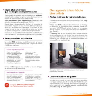 Pour un résultat parfait, QUELQUES CONSEILS

Soyez plus ambitieux
que les exigences réglementaires
Si vous installez ou remplacez une chaudière à bois, un rendement
minimal est imposé par la réglementation. Ce rendement est
fonction de la puissance de la chaudière installée.
Soyez plus ambitieux que la réglementation ! Équipez-vous d’un
appareil à très haute performance (voir p. 15 à 24).
Dans la plupart des grandes villes, des Plans de protection de
l’atmosphère imposent un seuil maximum d’émissions de poussières pour les installations collectives et individuelles de bois
énergie. Renseignez-vous sur cette réglementation pour acheter
un appareil correspondant aux éventuelles exigences locales.
En choisissant un appareil Flamme Verte 5 étoiles, vous bénéficierez
d’un appareil limitant les émissions de particules dans l’air extérieur.

Trouvez un bon installateur

Des appareils à bois bûche
bien utilisés
Réglez le tirage de votre installation
L’installation ne fonctionne de façon optimale que si le tirage
est correct.
S’il est trop faible, le bois brûle difficilement, le chauffage
est insuffisant et l’installation pollue davantage. Vérifier que
l’extraction de la VMC ou de la hotte de cuisine ne contrarie pas
le tirage. Si c’est le cas, l’air comburant devra venir de l’extérieur
(voir page 27).
S’il est trop fort, le bois brûle trop vite, la température des
gaz de combustion est trop élevée : vous surconsommez, vous
gaspillez de l’énergie et le rendement de votre appareil est
mauvais. Si vous constatez que les flammes sont aspirées dans
le conduit, fermez la clé de tirage.

La mention RGE signale aux particuliers des entreprises qui
s’engagent dans une démarche de qualité au regard des travaux
d’efficacité énergétique.
Choisir un professionnel RGE
Depuis novembre 2011, le 
ministère du Développement
durable et l’ADEME ont mis
en place la mention RGE
qui signale des entreprises
s’engageant dans une démarche
de qualité pour les travaux
d’économie d’énergie ou
d’installation d’équipements

utilisant les énergies
renouvelables.
Les particuliers peuvent
ainsi repérer plus facilement
les entreprises de confiance
pour réaliser des travaux
d’amélioration énergétique
chez eux.

L’artisan installateur pourra vous conseiller sur le choix de l’appareil et vous en assurer la fourniture.
Des règles de l’art à respecter
Pour votre satisfaction et votre
sécurité, l’installation doit être
conçue et réalisée selon les
règles fixées par les documents 
techniques unifiés (DTU).   

Ces documents sont disponibles
au CSTB (Centre scientifique 
et technique du bâtiment) ou à
l’AFNOR (Association française
de normalisation).

Sur internet : www.ecocitoyens.ademe.fr/
mon-habitation/opter-pour-la-qualite

Un tirage bien réglé limite la pollution, procure une combustion agréable
et économise le combustible.

Une combustion de qualité
La qualité du combustible est importante pour limiter la pollution
(voir page 32). La qualité de la combustion l’est tout autant.
Elle va de toute façon produire des polluants (monoxyde de
carbone, particules, etc.) mais leur quantité peut être limitée
par un bon usage de votre appareil.

Se chauffer au bois

28• 29

 