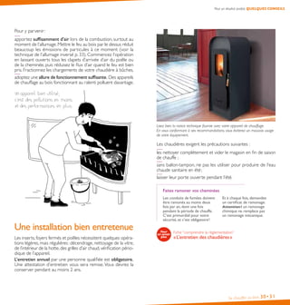 Pour un résultat parfait, QUELQUES CONSEILS

Pour y parvenir :
apportez suffisamment d’air lors de la combustion, surtout au
moment de l’allumage. Mettre le feu au bois par le dessus réduit
beaucoup les émissions de particules à ce moment (voir la
technique de l’allumage inversé p. 33). Commencez l’opération
en laissant ouverts tous les clapets d’arrivée d’air du poêle ou
de la cheminée, puis réduisez le flux d’air quand le feu est bien
pris. Fractionnez les chargements de votre chaudière à bûches,
adoptez une allure de fonctionnement suffisante. Des appareils
de chauffage au bois fonctionnant au ralenti polluent davantage.

Lisez bien la notice technique fournie avec votre appareil de chauffage.
En vous conformant à ses recommandations, vous éviterez un mauvais usage
de votre équipement.

Les chaudières exigent les précautions suivantes :
les nettoyer complètement et vider le magasin en fin de saison
de chauffe ;
sans ballon-tampon, ne pas les utiliser pour produire de l’eau
chaude sanitaire en été ;
laisser leur porte ouverte pendant l’été.
Faites ramoner vos cheminées

Une installation bien entretenue
Les inserts, foyers fermés et poêles nécessitent quelques opérations légères, mais régulières : décendrage, nettoyage de la vitre,
de l’intérieur de la hotte, des grilles d’air chaud, vérification périodique de l’appareil.
L’entretien annuel par une personne qualifiée est obligatoire.
Une attestation d’entretien vous sera remise. Vous devrez la
conserver pendant au moins 2 ans.

Les conduits de fumées doivent
être ramonés au moins deux
fois par an, dont une fois
pendant la période de chauffe.
C’est primordial pour votre
sécurité, et c’est obligatoire !

Et à chaque fois, demandez
un certificat de ramonage. 
Attention ! un ramonage
chimique ne remplace pas
un ramonage mécanique.

Fiche “comprendre la réglementation”

« L’entretien des chaudières »

Se chauffer au bois

30• 31

 