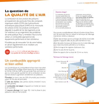 La question de LA QUALITÉ DE L’AIR

La question de

LA QUALITÉ DE L’AIR
La combustion du bois produit des polluants :
principalement des particules fines, des composés
organiques volatils (COV), des hydrocarbures
aromatiques polycycliques (HAP) et du monoxyde
de carbone (CO). Ces produits contribuent à
dégrader la qualité de l’air des logements et de
l’air extérieur, ce qui engendrent des problèmes
de santé publique. Pour y remédier, il faut à la fois
utiliser un combustible approprié et des
équipements performants et bien entretenus.
N’oubliez pas de renouveler l’air de votre habitat,
en aérant régulièrement et en installant une
ventilation performante.
Guides de l’ADEME « Un air sain chez soi » et
« La qualité de l’air et le chauffage au bois »

Attention, danger !
La combustion de bois de
mauvaise qualité libère des
substances toxiques (dioxine…).
C’est le cas des bois « souillés »
issus de récupération (chantiers
de démolition, vieux meubles,
bois échoués en bord de
mer, etc.) qui contiennent
des produits toxiques
et / ou corrosifs : produits de

traitements, vernis, peinture…
Et bien sûr, rappelons qu’il ne

faut jamais brûler de déchets

dans une cheminée ou un
poêle, ni même dans son jardin.
Rapportez les déchets souillés
en déchèterie. Les déchets verts
peuvent également être apportés
en déchèterie ou compostés.

Vous pouvez considérablement réduire la fumée et éviter l’émission de particules fines en utilisant la technique de l’allumage
inversé (voir schéma ci-dessous) :
empiler dans le foyer, sans le surcharger, des bûches d’une taille
adaptée à l’appareil, celles de plus petit diamètre en haut,
placer des petits morceaux de résineux sec et un cube d’allumage
(pas à base de produits pétroliers) sur le dessus,
vérifier le tirage et les registres d’admission d’air,
allumer le cube, fermer la porte,
baisser les apports d’air au bout de 10 min au moins.
Technique de l’allumage inversé

Un combustible approprié
et bien utilisé
Les caractéristiques du combustible et la façon dont il est utilisé
dans l’appareil de chauffage influent beaucoup sur les pollutions :
le CO, les COV, les HAP et les particules fines sont émis en
plus ou moins grande quantité lors de la combustion du bois.
Certains facteurs augmentent sensiblement ces pollutions :
l’humidité (un bois à plus de 20 % d’humidité peut émettre
jusqu’à 30 fois plus de particules),
la taille des bûches (des petites bûches émettent moins
que des grosses),
un combustible mal adapté à l’appareil où il brûle (en nature
ou en quantité),
un mauvais allumage (voir page 30) : c’est la phase la plus
polluante si elle est mal conduite.

Conduit d’évacuation
des fumées
Allumette
Cube d’allumage
Bûches de bois bien sec
disposées en croix pour
les foyers larges ou en long
pour les foyers étroits
Clapet d’aération ouvert

Se chauffer au bois

32• 33

 