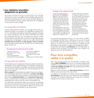 Un combustible DE QUALITÉ

Les solutions nouvelles :
plaquettes et granulés
Aujourd’hui, la bûche n’est plus la seule solution pour chauffer
une maison au bois. Les poêles et les chaudières peuvent être
alimentés automatiquement avec d’autres produits dérivés du
bois et permettre une plus grande autonomie de chauffage et
un plus grand confort d’usage.

Les plaquettes forestières
Ce bois déchiqueté est obtenu par broyage de branches ou
d’arbres forestiers ou bocagers. Les plaquettes mesurent de 2
à 5 cm centimètres de longueur. Suivant leur degré de séchage,
leur valeur énergétique varie de 2 500 à 3 900 kWh par tonne.
Il est préférable que leur taux d’humidité soit inférieur à 30 %.
Plus humides ou stockées dans un endroit humide, elles peuvent
se dégrader (compostage). Livrées en vrac, elles doivent être
stockées dans un local ou un silo étanche à l’eau et ventilé,
qui ne sera pas rempli à plus de 70 à 80 % de son volume pour
laisser circuler l’air.
Des plaquettes forestières de bonne qualité...
• sentent le bois et ne
présentent pas de taches
d’humidité,
• ont une granulométrie
constante, sans trop de poussières,

• ne sont pas mélangées à
des corps étrangers,
• sont légères et de couleur
claire,
• brûlent avec une flamme bleue.

Les granulés (ou pellets)
Ils sont obtenus par la compression de sciures de bois de résineux
et de feuillus . Aucun additif chimique n’est utilisé, leur cohésion est
assurée par des substances naturelles. Les granulés se présentent
sous la forme de petits cylindres de 6 mm de diamètre et 10 à
40 mm de longueur.
Ultra compact, ce combustible est adapté à toutes les configurations d’habitation.Très dense, il dispose d’un pouvoir calorifique
d’au moins 4 600 kWh par tonne pour une humidité de 10 %. Il
permet des rendements élevés et une autonomie importante.
C’est un produit facile à transporter, à stocker et à utiliser. Il est
cependant plus onéreux que les autres combustibles bois.
Les bûchettes reconstituées, elles aussi issues du compactage
de sciures, se présentent sous la forme de bûches de 20 cm de
long environ. Leur taux d’humidité est faible (4 à 10 %) et leur
pouvoir calorifique comparable à celui des granulés.

Stockage en silo : quelques conseils
Un silo de stockage pour les
granulés doit être étanche à
l’eau et à l’air pour éviter la
dispersion des poussières à la
livraison. Il peut être maçonné,
en textile ou en métal. Aucun
équipement électrique ne doit
exister dans le silo et les tubes
de livraison doivent être raccordés à la terre.
Faites dimensionner votre silo
par l’installateur de votre équipement de chauffage au bois pour
que sa capacité corresponde à la
consommation annuelle de votre
logement. En moyenne, il est

prudent de prévoir un silo de 4
à 5 tonnes de capacité (4 à 5 m2
au sol). Ce volume est nécessaire
pour stocker environ 9 m3 de
granulés, ce qui correspond à
une consommation moyenne
annuelle plus une réserve
de sécurité (hiver rigoureux,
éventuel délai de livraison).
La chaudière doit être arrêtée
lors de la livraison.
Attention à l’emplacement
choisi, il doit permettre l’accès
au camion de livraison. Prenez
conseil auprès d’un fournisseur
de granulés.

Les granulés peuvent être livrés en vrac par camion souffleur,
en « big-bag » de 500, 750 ou 1 000 kg, ou en sacs de 15 kg qui
peuvent être palettisés. Il faut les stocker au sec, dans un local
(sacs) ou un silo (vrac). 3 fois plus denses en énergie que les
plaquettes, ils demandent un espace de stockage plus réduit.
Les granulés sont dotés de certifications et sont disponibles sur
presque tout le territoire. Les producteurs sont couplés à un
réseau de plus de 180 distributeurs.

Pour être tranquilles,
veillez à la qualité
Pour vous approvisionner en combustible, consultez votre
, Internet ou un annuaire professionnel.
Espace
L’ADEME soutient la mise en place de circuits de distribution
de bois de chauffage de qualité avec des partenaires de la filière
bois et de la distribution.
Exigez de votre fournisseur des informations précises sur l’humidité, les essences de bois et le volume livré.
La qualité du combustible est un facteur important de limitation
de la pollution, aussi bien pour l’air intérieur de votre logement
que pour l’air extérieur. Reportez-vous page 32 au chapitre
« qualité de l’air » pour en savoir plus.

Se chauffer au bois

12• 13

 