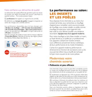 Faites confiance aux démarches de qualité
Les démarches de qualité offrent des garanties quant à la nature
du produit, son degré d’humidité, son pouvoir calorifique, la
quantité vendue… Il en existe plusieurs types :
les certifications font appel à un organisme de contrôle,
les adhérents aux marques de qualité s’engagent à respecter un
cahier des charges, sans contrôle externe.
Les cer tifications disponibles pour le bois énergie sont
« NF Bois de chauffage », « NF Granulés biocombustibles »,
« NF Granulés biocombustibles - Agro haute performance »,
et pour les granulés bois « Din plus », d’origine allemande, et
« EN plus », européenne.
Dans les marques de qualité, on peut citer la marque collective
« France Bois Bûche », déclinée en fonction des régions (Alsace
Bois Bûches, Rhône-Alpes Bois Bûches…).

Sur internet :

www.propellet.fr/criteres-qualite
www.nfboisdechauffage.org
www.franceboisbuche.com

La performance au salon :

LES INSERTS
ET LES POÊLES

Vous disposez d’une cheminée ou au moins d’un
conduit de fumée, vous recherchez un chauffage
d’appoint pour compléter votre source principale
de chauffage, vous voulez installer un poêle comme
chauffage principal pour votre logement très
bien isolé ou vous désirez chauffer une résidence
secondaire : équipez-vous d’un appareil moderne.
Pour votre chauffage au bois, faites installer un insert,
un foyer fermé ou un poêle par un professionnel.
Ces appareils s’utilisent de manière similaire.
Leurs différences proviennent de leur esthétique,
de leurs performances et du mode d’installation.
L’achat d’un appareil moderne, performant et
dimensionné en fonction de vos besoins (voir p. 25)
vous permet d’être mieux chauffé, de recharger
le foyer moins souvent et de moins polluer.

Modernisez votre
cheminée ouverte
Polluante et peu efficace
Une cheminée à foyer ouvert ne peut être considérée comme
un moyen de chauffage pertinent compte tenu de la faiblesse
des rendements et de ses conséquences sur la qualité de l’air :
les rendements ne dépassent pas 10 % et peuvent même être
négatifs car elle utilise l’air de la pièce, qui va être remplacé par l’air
froid du dehors et au final, la température intérieure peut baisser !
elle contribue à l’émission de polluants dans l’air extérieur et
donc à dégrader la qualité de l’air que nous respirons (voir
p. 32). Elle peut également contribuer à dégrader la qualité de
l’air intérieur de votre habitat.
Avec une cheminée ouverte, utilisez un régulateur de tirage,
fermez-le quand le feu est éteint, surveillez l’évacuation de la
fumée et surtout ne laissez jamais brûler le feu la nuit.
Se chauffer au bois

14• 15

 