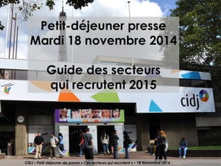 Petit-déjeuner presse 
Mardi 18 novembre 2014 
Guide des secteurs 
qui recrutent 2015 
CIDJ – Petit déjeuner de presse « Ces secteurs qui recrutent » – 18 Novembre 2014 
 