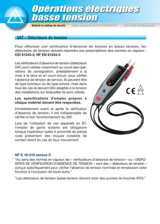 Opérations électriques
basse tension
Matériel et outillage de sécurité Règles impératives NF C 18-510/EN 50110 Bien choisir les équipements
VAT - Détecteurs de tension
Pour effectuer une vérification d’absence de tension en basse tension, les
détecteurs de tension doivent répondre aux prescriptions des normes en vigueur :
CEI 61243-3, NF EN 61243-3
Les vérificateurs d’absence de tension (détecteurs
VAT) sont utilisés notamment au cours des opé-
rations de consignation, préalablement à la
mise à la terre et en court-circuit, pour vérifier
l’absence de tension de service. Ils peuvent être
de type lumineux ou de type sonore, mais dans
tous les cas ils doivent être adaptés à la tension
des installations sur lesquelles ils sont utilisés.
Les spécifications d’emploi propres à
chaque matériel doivent être respectées.
Immédiatement avant et après la vérification
d’absence de tension, il est indispensable de
vérifier le bon fonctionnement du VAT.
Lors de l’utilisation de ces appareils en BT,
l’emploi de gants isolants est obligatoire
lorsque l’opérateur opère à proximité de pièces
nues présentant des risques notables de
contact direct en cas de faux mouvement.
NF C 18-510 annexe C
“Au sens des normes en vigueur, les « vérificateurs d’absence de tension » ou « DISPO-
SITIFS DE VERIFICATION D’ABSENCE DE TENSION » sont des « détecteurs de tension »
conçus spécifiquement pour vérifier l’absence de tension nominale et remplissant cette
fonction à l’exclusion de toute autre.”
“Les détecteurs de tension basse tension doivent avoir des pointes de touches IP2X.”
 