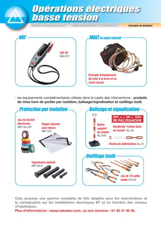 VAT MALTet court-circuit
Balisage et signalisation
Outillage isolé
Protection par isolation
Opérations électriques
basse tension
Matériel et outillage de sécurité Règles impératives NF C 18-510/EN 50110 Exemples de dotations
- les équipements complémentaires utilisés dans le cadre des interventions : produits
de mise hors de portée par isolation, balisage/signalisation et outillage isolé.
VAT BT
MS-917
Banderole “Limite Zone
de travail” AL-43
Nappe isolante
avec Velcro
MP-123
Jeu de Scotch
électricien
MP-19-LOT
Capuchons isolants
MP-26-A
Chaîne de délimitation AL-31
Balise
support
de chaîne
AL-316
Catu propose une gamme complète de kits adaptés pour les interventions et
la consignation sur les installations électriques BT et en fonction des niveaux
d’habilitation.
Plus d’informations : www.catuelec.com, ou nos services : 01 42 31 46 46.
Exemple d’équipement
de mise à la terre et en
court-circuit
Jeu de 10 outils
isolés KIT-25
 