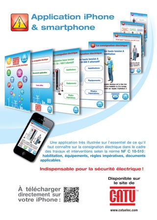 Disponible sur
le site de
Application iPhone
& smartphone
Une application très illustrée sur l'essentiel de ce qu'il
faut connaître sur la consignation électrique dans le cadre
des travaux et interventions selon la norme NF C 18-510 :
habilitation, équipements, règles impératives, documents
applicables.
Indispensable pour la sécurité électrique !
À télécharger
directement sur
votre iPhone :
www.catuelec.com
 